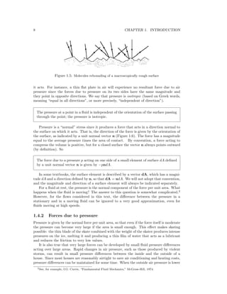 8 CHAPTER 1. INTRODUCTION
Figure 1.5: Molecules rebounding of a macroscopically rough surface
it acts. For instance, a thin ﬂat plate in air will experience no resultant force due to air
pressure since the forces due to pressure on its two sides have the same magnitude and
they point in opposite directions. We say that pressure is isotropic (based on Greek words,
meaning “equal in all directions”, or more precisely, “independent of direction”).
The pressure at a point in a ﬂuid is independent of the orientation of the surface passing
through the point; the pressure is isotropic.
Pressure is a “normal” stress since it produces a force that acts in a direction normal to
the surface on which it acts. That is, the direction of the force is given by the orientation of
the surface, as indicated by a unit normal vector n (Figure 1.6). The force has a magnitude
equal to the average pressure times the area of contact. By convention, a force acting to
compress the volume is positive, but for a closed surface the vector n always points outward
(by deﬁnition). So
The force due to a pressure p acting on one side of a small element of surface dA deﬁned
by a unit normal vector n is given by −pndA.
In some textbooks, the surface element is described by a vector dA, which has a magni-
tude dA and a direction deﬁned by n, so that dA = ndA. We will not adopt that convention,
and the magnitude and direction of a surface element will always be indicated separately.
For a ﬂuid at rest, the pressure is the normal component of the force per unit area. What
happens when the ﬂuid is moving? The answer to this question is somewhat complicated.2
However, for the ﬂows considered in this text, the diﬀerence between the pressure in a
stationary and in a moving ﬂuid can be ignored to a very good approximation, even for
ﬂuids moving at high speeds.
1.4.2 Forces due to pressure
Pressure is given by the normal force per unit area, so that even if the force itself is moderate
the pressure can become very large if the area is small enough. This eﬀect makes skating
possible: the thin blade of the skate combined with the weight of the skater produces intense
pressures on the ice, melting it and producing a thin ﬁlm of water that acts as a lubricant
and reduces the friction to very low values.
It is also true that very large forces can be developed by small ﬂuid pressure diﬀerences
acting over large areas. Rapid changes in air pressure, such as those produced by violent
storms, can result in small pressure diﬀerences between the inside and the outside of a
house. Since most houses are reasonably airtight to save air conditioning and heating costs,
pressure diﬀerences can be maintained for some time. When the outside air pressure is lower
2See, for example, I.G. Currie, “Fundamental Fluid Mechanics,” McGraw-Hill, 1974.
 