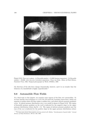 188 CHAPTER 9. VISCOUS EXTERNAL FLOWS
Figure 9.16: Flow over a sphere. (a) Reynolds number = 15,000 (laminar separation). (b) Reynolds
number = 30,000, with trip wire (turbulent separation). From van Dyke, Album of Fluid Motion,
Parabolic Press, 1982. Original photographs by Werl´e, ONERA, 1980.
the direction of the side force change dramatically, however, and it is no wonder that the
behavior of a knuckleball is highly unpredictable.4
9.8 Automobile Flow Fields
As a ﬁnal topic in this chapter, we examine some aspects of the ﬂow over automobiles. As
we have already seen in Figures 4.1, 6.13, 9.8, 9.9 and 9.10, boundary layers form, which can
separate at points where the ﬂow makes a sudden turn, and where adverse pressure gradients
occur. A typical pressure distribution over a car model is shown in Figure 9.19. The region
of favorable pressure gradient on the roof is indicated by the negative slope in the upper
pressure distribution (where ∂p/∂x < 0). The region of adverse pressure gradient near the
rear of the car is indicated by the positive slope in the upper pressure distribution (where
4To learn more about these matters, see the article by R. Mehta, “Aerodynamics of sports balls,” Annual
Review of Fluid Mechanics, 17:151–189, 1985.
 