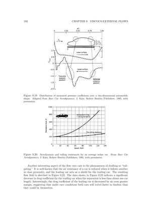 192 CHAPTER 9. VISCOUS EXTERNAL FLOWS
Figure 9.19: Distribution of measured pressure coeﬃcients over a two-dimensional automobile
shape. Adapted from Race Car Aerodynamics, J. Katz, Robert Bentley Publishers, 1995, with
permission.
Figure 9.20: Aerodynamic and rolling resistances for an average sedan car. From Race Car
Aerodynamics, J. Katz, Robert Bentley Publishers, 1995, with permission.
Another interesting aspect of the ﬂow over cars is the phenomenon of drafting or “tail-
gating.” It is well-known that the air resistance of a car is reduced when it follows another
in close proximity, and the leading car acts as a shield for the trailing car. The resulting
ﬂow ﬁeld is sketched in Figure 9.22. The data shown in Figure 9.23 indicate a signiﬁcant
decrease in drag coeﬃcient for the trailing car when the separation is less than about one car
length. Interestingly, the drag coeﬃcient of the leading car is decreased by an even greater
margin, suggesting that under race conditions both cars will travel faster in tandem than
they could by themselves.
 