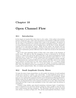 Chapter 10
Open Channel Flow
10.1 Introduction
In this chapter we examine ﬂows where there is a free surface. A free surface is the interface
between a liquid and a gas, a place where the pressure at the interface is eﬀectively constant.
For the case of water ﬂowing in a channel that is open to the atmosphere, the pressure at
the free surface is assumed to be constant and equal to atmospheric pressure. If there are
no strong disturbances present, such as breaking waves, and the ﬂow is steady, Bernoulli’s
equation can be used along the surface. Below the free surface, the pressure will vary
with depth: even if the ﬂow has parallel streamlines, hydrostatic pressure still acts and the
forces due to hydrostatic pressure diﬀerences must be taken into account in the momentum
equation.
One of the most interesting aspects of ﬂows with a free surface is the formation of
surface waves. We shall see that the propagation of waves is determined by the Froude
number, F, which is the ratio of the speed of the ﬂow to the speed of propagation of small
amplitude waves. As the Froude number changes from subcritical values (where F < 1) to
supercritical values (where F > 1), the nature of the wave propagation changes radically.
This phenomenon has a profound inﬂuence on the nature of the ﬂow, and it is very similar
to the behavior of sound waves in a gas, where subsonic ﬂows (M < 1) behave entirely
diﬀerently from supersonic ﬂows (M > 1). In the next chapter, we examine compressible
ﬂows, where the similarity between wave propagation in open channel ﬂows and sound waves
in gases will be explored further. Here, we examine open channel ﬂows.
10.2 Small Amplitude Gravity Waves
To begin the study of open channel ﬂows, we will consider the behavior of small amplitude
gravity waves moving in a shallow, open channel ﬂow. A small amplitude gravity wave is
a wave that is driven by, with a height that is small compared to its wavelength. Energy
losses are very small and the equations of motion can be linearized (see following discussion).
Shallow means that the depth of the water is small compared to the length of the waves, so
that the one-dimensional form of the equations of motion can be used. Open channel ﬂow
means that the ﬂow is open to the atmosphere (it has a free surface where the pressure is
atmospheric).
Consider a long, shallow, open channel containing a stationary liquid. A small distur-
bance is initiated at one end of the channel, perhaps by using a paddle to raise the water
level a small amount and then releasing it. The disturbance will move along the channel
with velocity c, as shown in Figure 10.1. We call this small-amplitude disturbance a wave,
195
 