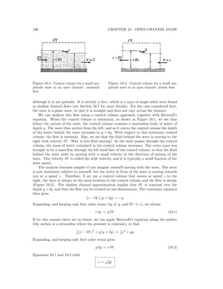 196 CHAPTER 10. OPEN CHANNEL FLOW
Figure 10.1: Control volume for a small am-
plitude wave in an open channel: unsteady
ﬂow.
Figure 10.2: Control volume for a small am-
plitude wave in an open channel: steady ﬂow.
although it is not periodic. It is strictly a bore, which is a type of single-sided wave found
in shallow channel ﬂows (see Section 10.7 for more details). For the case considered here,
the wave is a plane wave, in that it is straight and does not vary across the channel.
We can analyze this ﬂow using a control volume approach, together with Bernoull’s
equation. When the control volume is stationary, as shown in Figure 10.1, we see that
before the arrival of the wave, the control volume contains a motionless body of water of
depth y. The wave then arrives from the left, and as it enters the control volume the depth
of the water behind the wave increases to y + δy. With respect to this stationary control
volume, the ﬂow is unsteady. Also, we see that the ﬂuid behind the wave is moving to the
right with velocity δV . Why is this ﬂuid moving? As the wave passes through the control
volume, the mass of water contained in the control volume increases. The extra mass was
brought in by a mass ﬂux through the left hand face of the control volume, so that the ﬂuid
behind the wave must be moving with a small velocity in the direction of motion of the
wave. This velocity δV is called the drift velocity, and it is typically a small fraction of the
wave speed.
The analysis becomes simpler if you imagine yourself moving with the wave. The wave
is now stationary relative to yourself, but the water in front of the wave is coming towards
you at a speed c. Therefore, if we use a control volume that moves at speed c to the
right, the wave is always at the same location in the control volume and the ﬂow is steady
(Figure 10.2). The shallow channel approximation implies that δV is constant over the
depth y + δy, and that the ﬂow can be treated as one-dimensional. The continuity equation
then gives
(c − δV ) (y + δy) = c y
Expanding, and keeping only ﬁrst order terms (δy y, and δV c), we obtain:
c δy = y δV (10.1)
If we also assume there are no losses, we can apply Bernoulli’s equation along the surface
(the surface is a streamline where the pressure is constant), so that
1
2 (c − δV )
2
+ g (y + δy) = 1
2 c2
+ gy
Expanding, and keeping only ﬁrst order terms gives
g δy = c δV (10.2)
Equations 10.1 and 10.2 yield
c =
√
gy
 