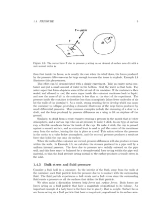 1.4. PRESSURE 9
Figure 1.6: The vector force F due to pressure p acting on an element of surface area dA with a
unit normal vector n.
than that inside the house, as is usually the case when the wind blows, the forces produced
by the pressure diﬀerences can be large enough to cause the house to explode. Example 1.4
illustrates this phenomenon.
This eﬀect can be demonstrated with a simple experiment. Take an empty metal con-
tainer and put a small amount of water in the bottom. Heat the water so that boils. The
water vapor that forms displaces some of the air out of the container. If the container is then
sealed, and allowed to cool, the water vapor inside the container condenses back to liquid,
and now the mass of air in the container is less than at the start of the experiment. The
pressure inside the container is therefore less than atmospheric (since fewer molecules of air
hit the walls of the container). As a result, strong crushing forces develop which can cause
the container to collapse, providing a dramatic illustration of the large forces produced by
small diﬀerential pressures. More common examples include the slamming of a door in a
draft, and the force produced by pressure diﬀerences on a wing to lift an airplane oﬀ the
ground.
Similarly, to drink from a straw requires creating a pressure in the mouth that is below
atmospheric, and a suction cup relies on air pressure to make it stick. In one type of suction
cup, a ﬂexible membrane forms the inside of the cup. To make it stick, the cup is pressed
against a smooth surface, and an external lever is used to pull the center of the membrane
away from the surface, leaving the rim in place as a seal. This action reduces the pressure
in the cavity to a value below atmospheric, and the external pressure produces a resultant
force that holds the cup onto the surface.
When the walls of the container are curved, pressure diﬀerences will also produce stresses
within the walls. In Example 1.5, we calculate the stresses produced in a pipe wall by a
uniform internal pressure. The force due to pressure acts radially outward on the pipe
wall, and this force must be balanced by a circumferential force acting within the pipe wall
material, so that the ﬂuid pressure acting normal to the surface produces a tensile stress in
the solid.
1.4.3 Bulk stress and ﬂuid pressure
Consider a ﬂuid held in a container. In the interior of the ﬂuid, away from the walls of
the container, each ﬂuid particle feels the pressure due to its contact with the surrounding
ﬂuid. The ﬂuid particle experiences a bulk strain and a bulk stress since the surrounding
ﬂuid exerts a pressure on all the surfaces that deﬁne the ﬂuid particle.
We often make a distinction between body forces and surface forces. Body forces are
forces acting on a ﬂuid particle that have a magnitude proportional to its volume. An
important example of a body force is the force due to gravity, that is, weight. Surface forces
are forces acting on a ﬂuid particle that have a magnitude proportional to its surface area.
 