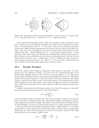 198 CHAPTER 10. OPEN CHANNEL FLOW
Figure 10.3: Wave patterns made by a point disturbance on the free surface of a moving liquid.
(a) V <
√
gy (subcritical). (b) V =
√
gy (critical). (c) V >
√
gy (supercritical).
Some interesting observations can be made. For example, consider a ﬁsherman in his
boat, moored in a river some distance upstream of the point where a disturbance is creating
waves. In subcritical ﬂow, where F < 1, the waves, relative to the stationary ﬁsherman,
spread out at diﬀerent speeds depending on the direction, but they will all reach him even-
tually. Even if he was not looking at the waves, he would learn of their presence by the
rocking of the boat. All this changes when F = 1 (the critical Froude number). At this
point, the waves collect along a line downstream of the ﬁsherman, and they never reach the
boat. He never receives the information that waves are being generated. The line of waves
divides the ﬂow into two zones: a downstream zone that is inﬂuenced by the presence of
waves and an upstream zone that is not. When F > 1, the zone that is inﬂuenced by the
waves shrinks to the wedge-shaped region shown in Figure 10.3(c).
10.4 Froude Number
The Froude number always makes an appearance when gravity is important. It comes
directly from the equations of motion, as we saw from the nondimensional form of the
Navier-Stokes equation (equation 7.23). For ﬂow in an open channel, F = V/
√
gy, and it
gives the ratio of the ﬂow velocity to the speed of a small amplitude disturbance. The Froude
number will be small compared to 1 when the velocity is low and/or when the water depth
is large. Large rivers are likely to have low Froude numbers. The Froude number will be
large compared to 1 when the velocity is large and/or the depth is small. As we indicated,
this is called supercritical ﬂow, but it is also sometimes called shooting ﬂow because of its
appearance.
Another interpretation for the Froude number can be found by squaring it and multi-
plying the numerator and denominator by the density. Hence
F2
= 2
1
2 ρV 2
ρgy
(10.4)
and so the Froude number is related to the ratio of the ﬂuid kinetic energy to its potential
energy. Fast ﬂow in a shallow channel has a large Froude number, and its kinetic energy is
large compared to its potential energy. Alternatively, from this from of the Froude number,
we could interpret it as the ratio of the dynamic pressure to a typical hydrostatic pressure.
We saw in Section 10.3 that when the Froude number is supercritical (F > 1), a wedge-
shaped pattern of waves forms, with a characteristic angle α (Figure 10.4). In a given time
interval ∆t, the center of the disturbance is convected by the ﬂow a distance V ∆t, while
the wave front moves a distance
√
gy∆t. Hence
sin α =
√
gy∆t
V ∆t
=
√
gy
V
=
1
F
(10.5)
 