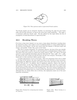 10.5. BREAKING WAVES 199
Figure 10.4: Wave patterns made at supercritical Froude numbers.
The Froude number can be estimated, therefore, by measuring the angle the wave fronts
make with the ﬂow direction, as long as the waves have small amplitudes. The angle α
is sometimes called the Froude angle. The line deﬁned by this angle deﬁnes the line of
propagation of small disturbances in supercritical ﬂow.
10.5 Breaking Waves
If we have a long water channel, we can create a large planar disturbance traveling down
the channel by using a wave maker (a sort of oscillating airfoil) or a large paddle hinged at
the bottom of the channel. As the wave moves down the channel, it will grow larger and
steeper, and possibly “break” like a wave at the beach.
Why does it steepen and break? To a stationary observer, the front of the wave initially
moves at a speed close to
√
gh2, that is, the local speed of a small disturbance (Figure 10.5).
The back of the wave moves at a speed very nearly equal to
√
gh1 + δV , that is, the local
speed of a small amplitude disturbance plus the drift speed δV . Since
√
gh1 + δV >
√
gh2,
the back of the wave catches up with the front and the wave steepens. Eventually, it will
break and it is then sometimes called a positive surge.
A similar phenomenon occurs at the beach. There the steepening of the wave is aided
by the slope of the bottom: the water depth decreases in the direction of wave movement,
accentuating the diﬀerences between the speeds of the front and back of the wave (see
Figures 10.6 and 10.7). In addition, there is signiﬁcant undertow, which is the result of
mass conservation: as the wave brings water up the beach, there must be a current near
the bottom to bring it back. This undertow accentuates the eﬀects due to the slope of the
beach and hastens the formation of the breaking wave. The most common explanation for
the formation of breaking waves on a beach ascribes the phenomenon to “bottom friction.”
Although there are always eﬀects due to friction, this explanation misses one of the more
important mechanisms.
Figure 10.5: Notation for a steepening wave (station-
ary observer).
Figure 10.6: Waves forming on a
sloping beach.
 