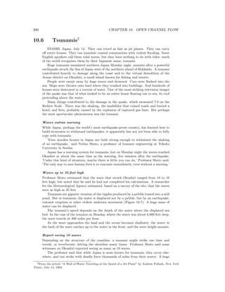 200 CHAPTER 10. OPEN CHANNEL FLOW
10.6 Tsunamis2
ESASHI, Japan, July 14. They can travel as fast as jet planes. They can carry
oﬀ entire houses. They can inundate coastal communities with violent ﬂooding. Some
English speakers call them tidal waves, but they have nothing to do with tides; much
of the world recognizes them by their Japanese name, tsunami.
Huge tsunamis inundated northern Japan Monday night, minutes after a powerful
earthquake struck the Sea of Japan west of the northern island of Hokkaido. A tsunami
contributed heavily to damage along the coast and to the virtual demolition of the
Aonae district on Okushiri, a small island known for ﬁshing and resorts.
People were swept away by huge waves and drowned. Cars were ﬂushed into the
sea. Ships were thrown onto land where they crashed into buildings. And hundreds of
houses were destroyed in a torrent of water. One of the most striking television images
of the quake was that of what looked to be an entire house ﬂoating out to sea, its roof
protruding above the water.
Many things contributed to the damage in the quake, which measured 7.8 on the
Richter Scale. There was the shaking, the landslides that ruined roads and buried a
hotel, and ﬁres, probably caused by the explosion of ruptured gas lines. But perhaps
the most spectacular phenomenon was the tsunami.
Waves outran warning
While Japan, perhaps the world’s most earthquake-prone country, has learned how to
build structures to withstand earthquakes, it apparently has not yet been able to fully
cope with tsunamis.
‘Even wooden houses in Japan are built strong enough to withstand the shaking
of an earthquake,’ said Nobuo Shuto, a professor of tsunami engineering at Tohoku
University in Sendai.
Japan has a warning system for tsunamis, but on Monday night the waves reached
Okushiri at about the same time as the warning, ﬁve minutes after the earthquake.
‘Under this kind of situation, maybe there is little you can do,’ Professor Shuto said.
‘The only way to save human lives is to evacuate immediately, even without a warning.’
Waves up to 35-feet high
Professor Shuto estimated that the wave that struck Okushiri ranged from 10 to 16
feet high, but noted that he said he had not completed his calculations. A researcher
for the Meteorological Agency estimated, based on a survey of the site, that the waves
were as high as 35 feet.
Tsunamis are gigantic versions of the ripples produced by a pebble tossed into a still
pond. But in tsunamis, the water is displaced not by a pebble, but by an earthquake,
volcanic eruption or other violent undersea movement (Figure 10.7). A huge mass of
water can be displaced.
The tsunami’s speed depends on the depth of the water above the displaced sea
bed. In the case of the tsunami on Monday, where the water was about 6,000 feet deep,
the wave travels at 300 miles per hour.
As the wave approaches the land and the ocean becomes shallower, the water in
the back of the wave catches up to the water in the front, and the wave height mounts.
Report seeing 10 waves
Depending on the structure of the coastline, a tsunami might strike one time and
recede, or reverberate, hitting the shoreline many times. Professor Shuto said some
witnesses on Okushiri reported seeing as many as 10 waves.
The professor said that while Japan is most known for tsunamis, they occur else-
where, and can strike with deadly force thousands of miles from their source. A huge
2From the article “A Wall of Water Traveling at the Speed of a Jet Plane” by Andrew Pollack, New York
Times, July 14, 1994.
 