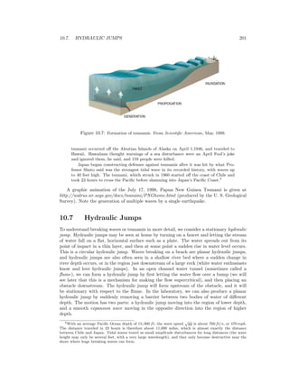 10.7. HYDRAULIC JUMPS 201
Figure 10.7: Formation of tsunamis. From Scientiﬁc American, May, 1999.
tsunami occurred oﬀ the Aleutian Islands of Alaska on April 1,1946, and traveled to
Hawaii. Hawaiians thought warnings of a sea disturbance were an April Fool’s joke
and ignored them, he said, and 159 people were killed.
Japan began constructing defenses against tsunamis after it was hit by what Pro-
fessor Shuto said was the strongest tidal wave in its recorded history, with waves up
to 40 feet high. The tsunami, which struck in 1960 started oﬀ the coast of Chile and
took 23 hours to cross the Paciﬁc before slamming into Japan’s Paciﬁc Coast.3
A graphic animation of the July 17, 1998, Papua New Guinea Tsunami is given at
http://walrus.wr.usgs.gov/docs/tsunami/PNGhome.html (produced by the U. S. Geological
Survey). Note the generation of multiple waves by a single earthquake.
10.7 Hydraulic Jumps
To understand breaking waves or tsunamis in more detail, we consider a stationary hydraulic
jump. Hydraulic jumps may be seen at home by turning on a faucet and letting the stream
of water fall on a ﬂat, horizontal surface such as a plate. The water spreads out from its
point of impact in a thin layer, and then at some point a sudden rise in water level occurs.
This is a circular hydraulic jump. Waves breaking on a beach are planar hydraulic jumps,
and hydraulic jumps are also often seen in a shallow river bed where a sudden change in
river depth occurs, or in the region just downstream of a large rock (white water enthusiasts
know and love hydraulic jumps). In an open channel water tunnel (sometimes called a
ﬂume), we can form a hydraulic jump by ﬁrst letting the water ﬂow over a bump (we will
see later that this is a mechanism for making the ﬂow supercritical), and then placing an
obstacle downstream. The hydraulic jump will form upstream of the obstacle, and it will
be stationary with respect to the ﬂume. In the laboratory, we can also produce a planar
hydraulic jump by suddenly removing a barrier between two bodies of water of diﬀerent
depth. The motion has two parts: a hydraulic jump moving into the region of lower depth,
and a smooth expansion wave moving in the opposite direction into the region of higher
depth.
3With an average Paciﬁc Ocean depth of 15, 000 ft, the wave speed
√
gy is about 700 ft/s, or 470 mph.
The distance traveled in 23 hours is therefore about 11,000 miles, which is almost exactly the distance
between Chile and Japan. Tidal waves travel as small amplitude disturbances for long distances (the wave
height may only be several feet, with a very large wavelength), and they only become destructive near the
shore where huge breaking waves can form.
 