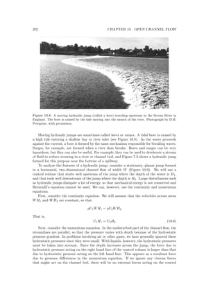 202 CHAPTER 10. OPEN CHANNEL FLOW
Figure 10.8: A moving hydraulic jump (called a bore) traveling upstream in the Severn River in
England. The bore is caused by the tide moving into the mouth of the river. Photograph by D.H.
Peregrine, with permission.
Moving hydraulic jumps are sometimes called bores or surges. A tidal bore is caused by
a high tide entering a shallow bay or river inlet (see Figure 10.8). As the water proceeds
against the current, a bore is formed by the same mechanism responsible for breaking waves.
Surges, for example, are formed when a river dam breaks. Bores and surges can be very
hazardous, but they can also be useful. For example, they can be used to decelerate a stream
of ﬂuid to reduce scouring in a river or channel bed, and Figure 7.2 shows a hydraulic jump
formed for this purpose near the bottom of a spillway.
To analyze the features of a hydraulic jump, consider a stationary, planar jump formed
in a horizontal, two-dimensional channel ﬂow of width W (Figure 10.9). We will use a
control volume that starts well upstream of the jump where the depth of the water is H1,
and that ends well downstream of the jump where the depth is H2. Large disturbances such
as hydraulic jumps dissipate a lot of energy, so that mechanical energy is not conserved and
Bernoulli’s equation cannot be used. We can, however, use the continuity and momentum
equations.
First, consider the continuity equation. We will assume that the velocities across areas
WH1 and WH2 are constant, so that
ρU1WH1 = ρU2WH2
That is,
U1H1 = U2H2 (10.6)
Next, consider the momentum equation. In the undisturbed part of the channel ﬂow, the
streamlines are parallel, so that the pressure varies with depth because of the hydrostatic
pressure gradient. In problems involving air or other gases, we have generally ignored these
hydrostatic pressures since they were small. With liquids, however, the hydrostatic pressures
must be taken into account. Since the depth increases across the jump, the force due to
hydrostatic pressure acting on the right hand face of the control volume is larger than that
due to hydrostatic pressure acting on the left hand face. This appears as a resultant force
due to pressure diﬀerences in the momentum equation. If we ignore any viscous forces
that might act on the channel bed, there will be no external forces acting on the control
 