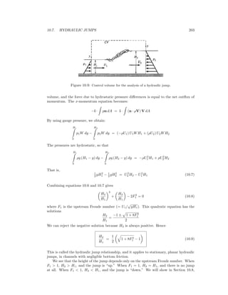10.7. HYDRAULIC JUMPS 203
Figure 10.9: Control volume for the analysis of a hydraulic jump.
volume, and the force due to hydrostatic pressure diﬀerences is equal to the net outﬂux of
momentum. The x-momentum equation becomes:
−i · pn dA = i · (n · ρV) V dA
By using gauge pressure, we obtain:
H1
0
p1W dy −
H2
0
p2W dy = (−ρU1) U1WH1 + (ρU2) U2WH2
The pressures are hydrostatic, so that
H1
0
ρg (H1 − y) dy −
H2
0
ρg (H2 − y) dy = −ρU2
1 H1 + ρU2
2 H2
That is,
1
2 gH2
1 − 1
2 gH2
2 = U2
2 H2 − U2
1 H1 (10.7)
Combining equations 10.6 and 10.7 gives
H2
H1
2
+
H2
H1
− 2F2
1 = 0 (10.8)
where F1 is the upstream Froude number (= U1/
√
gH1). This quadratic equation has the
solutions
H2
H1
=
−1 ± 1 + 8F2
1
2
We can reject the negative solution because H2 is always positive. Hence
H2
H1
=
1
2
1 + 8F2
1 − 1 (10.9)
This is called the hydraulic jump relationship, and it applies to stationary, planar hydraulic
jumps, in channels with negligible bottom friction.
We see that the height of the jump depends only on the upstream Froude number. When
F1 > 1, H2 > H1, and the jump is “up.” When F1 = 1, H2 = H1, and there is no jump
at all. When F1 < 1, H2 < H1, and the jump is “down.” We will show in Section 10.8,
 