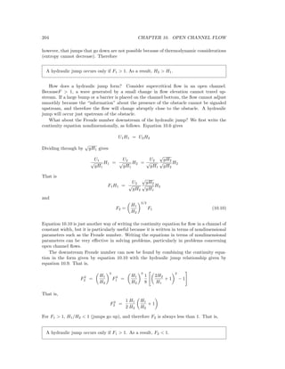 204 CHAPTER 10. OPEN CHANNEL FLOW
however, that jumps that go down are not possible because of thermodynamic considerations
(entropy cannot decrease). Therefore
A hydraulic jump occurs only if F1 > 1. As a result, H2 > H1.
How does a hydraulic jump form? Consider supercritical ﬂow in an open channel.
BecauseF > 1, a wave generated by a small change in ﬂow elevation cannot travel up-
stream. If a large bump or a barrier is placed on the channel bottom, the ﬂow cannot adjust
smoothly because the “information” about the presence of the obstacle cannot be signaled
upstream, and therefore the ﬂow will change abruptly close to the obstacle. A hydraulic
jump will occur just upstream of the obstacle.
What about the Froude number downstream of the hydraulic jump? We ﬁrst write the
continuity equation nondimensionally, as follows. Equation 10.6 gives
U1H1 = U2H2
Dividing through by
√
gH1 gives
U1
√
gH1
H1 =
U2
√
gH1
H2 =
U2
√
gH1
√
gH2
√
gH2
H2
That is
F1H1 =
U2
√
gH2
√
gH2
√
gH1
H2
and
F2 =
H1
H2
3/2
F1 (10.10)
Equation 10.10 is just another way of writing the continuity equation for ﬂow in a channel of
constant width, but it is particularly useful because it is written in terms of nondimensional
parameters such as the Froude number. Writing the equations in terms of nondimensional
parameters can be very eﬀective in solving problems, particularly in problems concerning
open channel ﬂows.
The downstream Froude number can now be found by combining the continuity equa-
tion in the form given by equation 10.10 with the hydraulic jump relationship given by
equation 10.9. That is,
F2
2 =
H1
H2
3
F2
1 =
H1
H2
3
1
8
2H2
H1
+ 1
2
− 1
That is,
F2
2 =
1
2
H1
H2
H1
H2
+ 1
For F1 > 1, H1/H2 < 1 (jumps go up), and therefore F2 is always less than 1. That is,
A hydraulic jump occurs only if F1 > 1. As a result, F2 < 1.
 