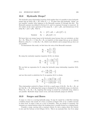 10.8. HYDRAULIC DROPS? 205
10.8 Hydraulic Drops?
The hydraulic jump relationship (equation 10.9) implies that it is possible to have hydraulic
jumps that go down (H2 < H1) when F1 < 1. To show that such hydraulic “drops” are
not possible, consider what happens to the Bernoulli constant B through this ﬂow. The
Bernoulli constant was deﬁned in Section 8.11, and it is constant if energy is conserved. At
the surface of the water upstream of the jump B1 = 1
2 U2
1 + gH1, and downstream of the
jump B2 = 1
2 U2
2 + gH2. That is,
B1 = 1
2 U2
1 + gH1 = gH1
1
2 F2
1 + 1
Similarly B2 = gH2
1
2 F2
2 + 1
We know there are energy losses in the hydraulic jump because they are turbulent, so that
B2 < B1. When F1 > 1, then B2 < B1, as required, so that jumps that go up are allowed.
However, when F1 < 1, then B2 > B1, which is not allowed, and so jumps that go down are
not possible.
To demonstrate this result, we ﬁrst form the ratio of the Bernoulli constants.
B2
B1
=
H2
H1
1 +
F 2
2
2
1 +
F 2
1
2
By using the continuity equation (equation 10.10), we obtain
B2
B1
=
H2
H1



1 + H1
H2
3
F 2
1
2
1 +
F 2
1
2


 (10.11)
We can ﬁnd an expression for F1 using the hydraulic jump relationship (equation 10.9).
That is,
F2
1 =
1
2
H2
H1
H2
H1
+ 1
and use this result to substitute for F1 in equation 10.11 to obtain
B2
B1
=
H2
H1



1 + 1
4
H1
H2
2
H2
H1
+ 1
1 + 1
4
H2
H1
H2
H1
+ 1


 (10.12)
This relationship is plotted in Figure 10.10 for a small range of H2/H1. For H2 > H1, we
see that B2 < B1, indicating that energy is dissipated by the hydraulic jump, as observed.
When H2 < H1, B2 > B1, implying that energy is created by a hydraulic drop, which is
not possible. Hydraulic drops cannot occur, and only hydraulic jumps are allowed.
10.9 Surges and Bores
A surge or a bore is a moving hydraulic jump. It may be caused by a tidal ﬂow entering
a shallow estuary (the mouth of a river), as shown in Figure 10.8, or by a sudden increase
in water level, as when a dam on a river is breached. They are similar to tsunamis, but
tsunamis are coastal features where the breaking wave is usually formed on a sloping beach.
Consider a surge, moving with a constant velocity VS into a region where the velocity
is zero and the bottom is level (Figure 10.11). This is an unsteady ﬂow, but if we adopt
 