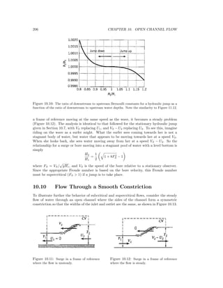 206 CHAPTER 10. OPEN CHANNEL FLOW
Figure 10.10: The ratio of downstream to upstream Bernoulli constants for a hydraulic jump as a
function of the ratio of downstream to upstream water depths. Note the similarity to Figure 11.12.
a frame of reference moving at the same speed as the wave, it becomes a steady problem
(Figure 10.12). The analysis is identical to that followed for the stationary hydraulic jump
given in Section 10.7, with VS replacing U1, and VS − U2 replacing U2. To see this, imagine
riding on the wave as a surfer might. What the surfer sees coming towards her is not a
stagnant body of water, but water that appears to be moving towards her at a speed VS.
When she looks back, she sees water moving away from her at a speed VS − U2. So the
relationship for a surge or bore moving into a stagnant pool of water with a level bottom is
simply
H2
H1
=
1
2
1 + 8F2
S − 1
where FS = VS/
√
gH1, and VS is the speed of the bore relative to a stationary observer.
Since the appropriate Froude number is based on the bore velocity, this Froude number
must be supercritical (FS > 1) if a jump is to take place.
10.10 Flow Through a Smooth Constriction
To illustrate further the behavior of subcritical and supercritical ﬂows, consider the steady
ﬂow of water through an open channel where the sides of the channel form a symmetric
constriction so that the widths of the inlet and outlet are the same, as shown in Figure 10.13.
Figure 10.11: Surge in a frame of reference
where the ﬂow is unsteady.
Figure 10.12: Surge in a frame of reference
where the ﬂow is steady.
 