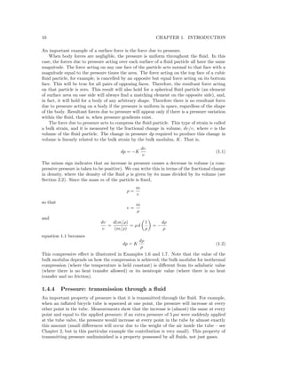 10 CHAPTER 1. INTRODUCTION
An important example of a surface force is the force due to pressure.
When body forces are negligible, the pressure is uniform throughout the ﬂuid. In this
case, the forces due to pressure acting over each surface of a ﬂuid particle all have the same
magnitude. The force acting on any one face of the particle acts normal to that face with a
magnitude equal to the pressure times the area. The force acting on the top face of a cubic
ﬂuid particle, for example, is cancelled by an opposite but equal force acting on its bottom
face. This will be true for all pairs of opposing faces. Therefore, the resultant force acting
on that particle is zero. This result will also hold for a spherical ﬂuid particle (an element
of surface area on one side will always ﬁnd a matching element on the opposite side), and,
in fact, it will hold for a body of any arbitrary shape. Therefore there is no resultant force
due to pressure acting on a body if the pressure is uniform in space, regardless of the shape
of the body. Resultant forces due to pressure will appear only if there is a pressure variation
within the ﬂuid, that is, when pressure gradients exist.
The force due to pressure acts to compress the ﬂuid particle. This type of strain is called
a bulk strain, and it is measured by the fractional change in volume, dυ/υ, where υ is the
volume of the ﬂuid particle. The change in pressure dp required to produce this change in
volume is linearly related to the bulk strain by the bulk modulus, K. That is,
dp = −K
dυ
υ
(1.1)
The minus sign indicates that an increase in pressure causes a decrease in volume (a com-
pressive pressure is taken to be positive). We can write this in terms of the fractional change
in density, where the density of the ﬂuid ρ is given by its mass divided by its volume (see
Section 2.2). Since the mass m of the particle is ﬁxed,
ρ =
m
υ
so that
υ =
m
ρ
and
dυ
υ
=
d(m/ρ)
(m/ρ)
= ρ d
1
ρ
= −
dρ
ρ
equation 1.1 becomes
dp = K
dρ
ρ
(1.2)
This compressive eﬀect is illustrated in Examples 1.6 and 1.7. Note that the value of the
bulk modulus depends on how the compression is achieved; the bulk modulus for isothermal
compression (where the temperature is held constant) is diﬀerent from its adiabatic value
(where there is no heat transfer allowed) or its isentropic value (where there is no heat
transfer and no friction).
1.4.4 Pressure: transmission through a ﬂuid
An important property of pressure is that it is transmitted through the ﬂuid. For example,
when an inﬂated bicycle tube is squeezed at one point, the pressure will increase at every
other point in the tube. Measurements show that the increase is (almost) the same at every
point and equal to the applied pressure; if an extra pressure of 5 psi were suddenly applied
at the tube valve, the pressure would increase at every point in the tube by almost exactly
this amount (small diﬀerences will occur due to the weight of the air inside the tube – see
Chapter 2, but in this particular example the contribution is very small). This property of
transmitting pressure undiminished is a property possessed by all ﬂuids, not just gases.
 