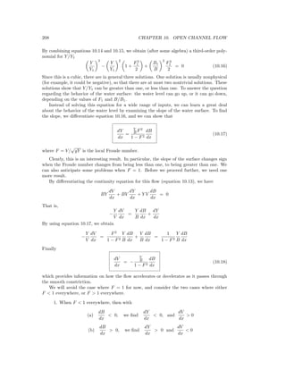 208 CHAPTER 10. OPEN CHANNEL FLOW
By combining equations 10.14 and 10.15, we obtain (after some algebra) a third-order poly-
nomial for Y/Y1
Y
Y1
3
−
Y
Y1
2
1 +
F2
1
2
+
B1
B
2
F2
1
2
= 0 (10.16)
Since this is a cubic, there are in general three solutions. One solution is usually nonphysical
(for example, it could be negative), so that there are at most two nontrivial solutions. These
solutions show that Y/Y1 can be greater than one, or less than one. To answer the question
regarding the behavior of the water surface: the water level can go up, or it can go down,
depending on the values of F1 and B/B1.
Instead of solving this equation for a wide range of inputs, we can learn a great deal
about the behavior of the water level by examining the slope of the water surface. To ﬁnd
the slope, we diﬀerentiate equation 10.16, and we can show that
dY
dx
=
Y
B F2
1 − F2
dB
dx
(10.17)
where F = V/
√
gY is the local Froude number.
Clearly, this is an interesting result. In particular, the slope of the surface changes sign
when the Froude number changes from being less than one, to being greater than one. We
can also anticipate some problems when F = 1. Before we proceed further, we need one
more result.
By diﬀerentiating the continuity equation for this ﬂow (equation 10.13), we have
BY
dV
dx
+ BV
dY
dx
+ Y V
dB
dx
= 0
That is,
−
Y
V
dV
dx
=
Y
B
dB
dx
+
dY
dx
By using equation 10.17, we obtain
−
Y
V
dV
dx
=
F2
1 − F2
Y
B
dB
dx
+
Y
B
dB
dx
=
1
1 − F2
Y
B
dB
dx
Finally
dV
dx
= −
V
B
1 − F2
dB
dx
(10.18)
which provides information on how the ﬂow accelerates or decelerates as it passes through
the smooth constriction.
We will avoid the case where F = 1 for now, and consider the two cases where either
F < 1 everywhere, or F > 1 everywhere.
1. When F < 1 everywhere, then with
(a)
dB
dx
< 0, we ﬁnd
dY
dx
< 0, and
dV
dx
> 0
(b)
dB
dx
> 0, we ﬁnd
dY
dx
> 0 and
dV
dx
< 0
 