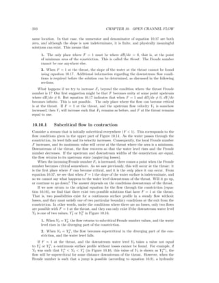 210 CHAPTER 10. OPEN CHANNEL FLOW
same location. In that case, the numerator and denominator of equation 10.17 are both
zero, and although the slope is now indeterminate, it is ﬁnite, and physically meaningful
solutions can exist. This means that
1. The only place where F = 1 must be where dB/dx = 0, that is, at the point
of minimum area of the constriction. This is called the throat. The Froude number
cannot be one anywhere else.
2. When F = 1 at the throat, the slope of the water at the throat cannot be found
using equation 10.17. Additional information regarding the downstream ﬂow condi-
tions is required before the solution can be determined, as discussed in the following
sections.
What happens if we try to increase F1 beyond the condition where the throat Froude
number is 1? Our ﬁrst suggestion might be that F becomes unity at some point upstream
where dB/dx = 0. But equation 10.17 indicates that when F = 1 and dB/dx = 0, dY/dx
becomes inﬁnite. This is not possible. The only place where the ﬂow can become critical
is at the throat. If F = 1 at the throat, and the upstream ﬂow velocity V1 is somehow
increased, then Y1 will increase such that F1 remains as before, and F at the throat remains
equal to one.
10.10.1 Subcritical ﬂow in contraction
Consider a stream that is initially subcritical everywhere (F < 1). This corresponds to the
ﬂow conditions given in the upper part of Figure 10.14. As the water passes through the
constriction, its level falls and its velocity increases. Consequently, the local Froude number
F increases, and its maximum value will occur at the throat where the area is a minimum.
Downstream of the throat, the ﬂow recovers so that the water level rises and the Froude
number decreases. If the upstream and downstream widths of the constriction are equal,
the ﬂow returns to its upstream state (neglecting losses).
When the incoming Froude number F1 is increased, there comes a point when the Froude
number becomes critical somewhere. As we saw previously, this will occur at the throat: it
is the ﬁrst place where F can become critical, and it is the only place it can occur. From
equation 10.17, we see that when F = 1 the slope of the water surface is indeterminate, and
so we cannot say what happens to the water level downstream of the throat. Will it go up,
or continue to go down? The answer depends on the conditions downstream of the throat.
If we now return to the original equation for the ﬂow through the constriction (equa-
tion 10.16), we ﬁnd that there exist two possible solutions that have F = 1 at the throat.
That is, two possibilities exist for a continuous surface proﬁle in a steady ﬂow without
losses, and they must satisfy one of two particular boundary conditions at the exit from the
constriction. In other words, under the conditions where there are no losses, only two ﬂows
are possible with F = 1 at the throat, and they can only exist if the downstream water level
Y3 is one of two values, Y3 or Y3 in Figure 10.16.
1. When Y3 = Y3, the ﬂow returns to subcritical Froude number values, and the water
level rises in the diverging part of the constriction.
2. When Y3 = Y3 , the ﬂow becomes supercritical in the diverging part of the con-
striction, and the water level falls.
If F = 1 at the throat, and the downstream water level Y3 takes a value not equal
to Y3 or Y3 , a continuous surface proﬁle without losses cannot be found. For example, if
Y3 was such that Y3 < Y3 < Y3 (in Figure 10.16, this value of Y3 is shown as Y3 ), the
ﬂow will be supercritical for some distance downstream of the throat. However, when the
Froude number is such that a jump is possible (according to equation 10.9), a hydraulic
 
