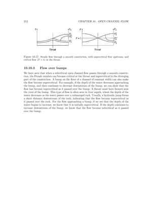 212 CHAPTER 10. OPEN CHANNEL FLOW
Figure 10.17: Steady ﬂow through a smooth constriction, with supercritical ﬂow upstream, and
critical ﬂow (F = 1) at the throat.
10.10.3 Flow over bumps
We have seen that when a subcritical open channel ﬂow passes through a smooth constric-
tion, the Froude number can become critical at the throat and supercritical in the diverging
part of the constriction. A bump on the ﬂoor of a channel of constant width can also make
the ﬂow become supercritical. For example, if the depth of the water decreases approaching
the bump, and then continues to decrease downstream of the bump, we can show that the
ﬂow has become supercritical as it passed over the bump. A throat must have formed near
the crest of the bump. This type of ﬂow is often seen in river rapids, where the depth of the
water decreases as the water passes over a submerged rock. Usually, a hydraulic jump forms
a short distance downstream of the rock, indicating that the ﬂow became supercritical as
it passed over the rock. For the ﬂow approaching a bump, if we see that the depth of the
water begins to increase, we know that it is initially supercritical. If the depth continues to
increase downstream of the bump, we know that the ﬂow became subcritical as it passed
over the bump.
 