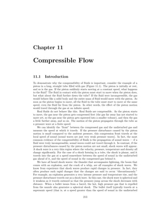 Chapter 11
Compressible Flow
11.1 Introduction
To demonstrate why the compressibility of ﬂuids is important, consider the example of a
piston in a long, straight tube ﬁlled with gas (Figure 11.1). The piston is initially at rest,
and so is the gas. If the piston suddenly starts moving at a constant speed, what happens
to the ﬂuid? The ﬂuid in contact with the piston must start to move when the piston does,
but what about the ﬂuid further down the tube? If the ﬂuid were incompressible, the gas
would behave like a solid body and the entire mass of ﬂuid would move with the piston. As
soon as the piston begins to move, all the ﬂuid in the tube must start to move at the same
speed, even the ﬂuid far from the piston. In other words, the eﬀect of the piston motion
would travel through the gas at an inﬁnite speed.
Real ﬂuids do not behave like this. Real ﬂuids are compressible. As the piston starts
to move, the gas near the piston gets compressed ﬁrst (the gas far away has not started to
move yet, so the gas near the piston gets squeezed into a smaller volume), and then the gas
a little further away, and so on. The motion of the piston propagates through the tube as
a pressure wave at a ﬁnite speed.
We can identify the “front” between the compressed gas and the undisturbed gas and
measure the speed at which it travels. If the pressure disturbance caused by the piston
motion is small compared to the ambient pressure, this compression front travels at the
local speed of sound (sound waves are just very weak pressure waves). In fact, the most
common evidence of the compressibility of ﬂuids is the propagation of sound waves — if a
ﬂuid were truly incompressible, sound waves could not travel through it. In contrast, if the
pressure disturbances caused by the piston motion are not small, shock waves will appear.
A shock wave is a very thin region where the velocity, pressure, temperature and density all
change signiﬁcantly. For the case of a shock forming in a tube, the shock is planar, and it
travels into the gas at a speed somewhere between the speed of sound in the undisturbed
gas ahead of it, and the speed of sound in the compressed gas behind it.
We have all heard shock waves: the thunder that accompanies lightning, the boom that
comes with an explosion, and the crack of a whip, are all examples of shock waves. We
know from experience that shock waves produce rapid changes in pressure. In fact, they
often produce such rapid changes that the changes are said to occur “discontinuously.”
For example, an explosion generates a very intense pressure and temperature rise, and the
pressure disturbance travels out as a shock wave. In this case, the shock wave is spherical and
it weakens as it travels outward so that the pressure jump across the shock decreases with
distance. When a bullet issues from a barrel, the hot, high pressure gas that is expelled
from the muzzle also generates a spherical shock. The bullet itself typically travels at a
supersonic speed (that is, at a speed greater than the speed of sound in the undisturbed
213
 