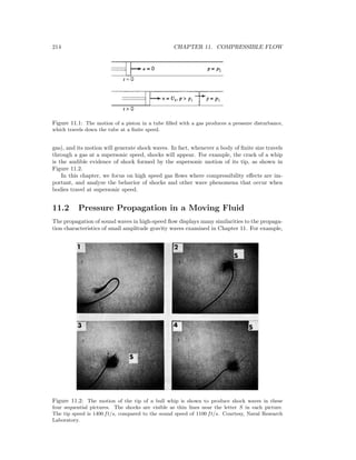 214 CHAPTER 11. COMPRESSIBLE FLOW
Figure 11.1: The motion of a piston in a tube ﬁlled with a gas produces a pressure disturbance,
which travels down the tube at a ﬁnite speed.
gas), and its motion will generate shock waves. In fact, whenever a body of ﬁnite size travels
through a gas at a supersonic speed, shocks will appear. For example, the crack of a whip
is the audible evidence of shock formed by the supersonic motion of its tip, as shown in
Figure 11.2.
In this chapter, we focus on high speed gas ﬂows where compressibility eﬀects are im-
portant, and analyze the behavior of shocks and other wave phenomena that occur when
bodies travel at supersonic speed.
11.2 Pressure Propagation in a Moving Fluid
The propagation of sound waves in high-speed ﬂow displays many similarities to the propaga-
tion characteristics of small amplitude gravity waves examined in Chapter 11. For example,
Figure 11.2: The motion of the tip of a bull whip is shown to produce shock waves in these
four sequential pictures. The shocks are visible as thin lines near the letter S in each picture.
The tip speed is 1400 ft/s, compared to the sound speed of 1100 ft/s. Courtesy, Naval Research
Laboratory.
 
