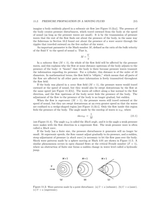 11.2. PRESSURE PROPAGATION IN A MOVING FLUID 215
imagine a body suddenly placed in a subsonic air ﬂow [see Figure 11.3(a)]. The presence of
the body creates pressure disturbances, which travel outward from the body at the speed
of sound (as long as the pressure waves are small). It is by the transmission of pressure
waves that the rest of the ﬂow ﬁnds out about the presence of the body, in the same way
the ﬁsherman in Section 10.2 found out about the presence of a wave source through the
ripples that traveled outward on the free surface of the water.
An important parameter is the Mach number M, deﬁned as the ratio of the bulk velocity
of the ﬂuid V to the speed of sound a. That is,
M =
V
a
In a subsonic ﬂow (M < 1), the whole of the ﬂow ﬁeld will be aﬀected by the pressure
waves, and this explains why the ﬂow at some distance upstream of the body adjusts to the
presence of the body: it “knows” that the body is there because pressure waves transmit
the information regarding its presence. For a cylinder, this distance is of the order of 10
diameters. In mathematical terms, the ﬂow ﬁeld is “elliptic,” which means that all parts of
the ﬂow are aﬀected by all other parts since information is freely transmitted throughout
the ﬂow ﬁeld.
If the body was placed in a sonic ﬂow ﬁeld (M = 1), the pressure waves would travel
outward at the speed of sound, but they would also be swept downstream by the ﬂow at
the same speed [see Figure 11.3(b)]. The waves all collect along a line normal to the ﬂow
direction, and the ﬂow upstream of the body never feels the presence of the body. The
adjustment of the ﬂow to the presence of the body is no longer gradual, but sudden.
When the ﬂow is supersonic (M > 1), the pressure waves still travel outward at the
speed of sound, but they are swept downstream at an even greater speed so that the waves
are conﬁned to a wedge-shaped region [see Figure 11.3(c)]. Only the ﬂow inside this region
feels the presence of the body. The angle made by the envelop of waves is αM , where
sin αM =
1
M
(11.1)
(see Figure 11.4). The angle αM is called the Mach angle, and it is the angle a weak pressure
wave makes with the ﬂow direction in a supersonic ﬂow. The weak pressure wave is often
called a Mach wave.
If the body has a ﬁnite size, the pressure disturbances it generates will no longer be
small. At supersonic speeds, the ﬂow cannot adjust gradually to its presence, and a sudden,
steep adjustment of pressure (a shock wave) is necessary to let the ﬂow pass over the body.
Shock wave patterns made by a sphere moving at Mach 4.01 are shown in Figure 11.5. A
similar phenomenon occurs in open channel ﬂows at the critical Froude number (F = 1),
where an obstruction of ﬁnite size forms a sudden change in water level called a hydraulic
jump.
Figure 11.3: Wave patterns made by a point disturbance. (a) U < a (subsonic). (b) U = a (sonic).
(c) U > a (supersonic).
 