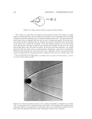 216 CHAPTER 11. COMPRESSIBLE FLOW
Figure 11.4: Wave patterns made at supersonic Mach numbers.
For a body in a sonic ﬂow, the shock wave that forms in front of the body is at right
angles to the ﬂow direction, and it is called a normal shock. For a supersonic ﬂow, the shock
is inclined to the ﬂow direction, and it is called an oblique shock wave.1
You may have heard
shock waves when an airplane ﬂies over you at sonic or supersonic speeds. If you had your
eyes closed, the ﬁrst indication that an airplane was present would have been the passage
of the shock wave created by the plane. Until the airplane passed over you, the sound
waves generated by the plane could not have reached you because the source of the sound
was moving faster than the speed of sound. If you have had this experience, you would
also know that the shock wave is a large pressure disturbance, and even at considerable
distances from the plane, the sonic boom can be very unpleasant. In fact, the pressure jump
can be so large that the increased pressure, acting over the area of a window pane, can
1For very weak shocks, the angle made by an oblique shock β is equal to the Mach angle αM . This is
not true for shocks of ﬁnite strength.
Figure 11.5: Shock wave patterns made by a 0.5 in. sphere in free ﬂight in atmospheric air at Mach
4.01. A strong shock wave is formed upstream of the sphere. The boundary layer separation just
behind the equator is accompanied by a weak shock wave, and a second shock is formed near the
point where the separated shear layers meet. Photograph courtesy of A.C. Charters.
 