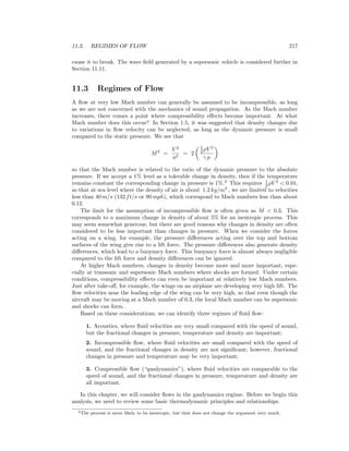 11.3. REGIMES OF FLOW 217
cause it to break. The wave ﬁeld generated by a supersonic vehicle is considered further in
Section 11.11.
11.3 Regimes of Flow
A ﬂow at very low Mach number can generally be assumed to be incompressible, as long
as we are not concerned with the mechanics of sound propagation. As the Mach number
increases, there comes a point where compressibility eﬀects become important. At what
Mach number does this occur? In Section 1.5, it was suggested that density changes due
to variations in ﬂow velocity can be neglected, as long as the dynamic pressure is small
compared to the static pressure. We see that
M2
=
V 2
a2
= 2
1
2 ρV 2
γ p
so that the Mach number is related to the ratio of the dynamic pressure to the absolute
pressure. If we accept a 1% level as a tolerable change in density, then if the temperature
remains constant the corresponding change in pressure is 1%.2
This requires 1
2 ρV 2
< 0.01,
so that at sea level where the density of air is about 1.2 kg/m3
, we are limited to velocities
less than 40 m/s (132 ft/s or 90 mph), which correspond to Mach numbers less than about
0.12.
The limit for the assumption of incompressible ﬂow is often given as M < 0.3. This
corresponds to a maximum change in density of about 5% for an isentropic process. This
may seem somewhat generous, but there are good reasons why changes in density are often
considered to be less important than changes in pressure. When we consider the forces
acting on a wing, for example, the pressure diﬀerences acting over the top and bottom
surfaces of the wing give rise to a lift force. The pressure diﬀerences also generate density
diﬀerences, which lead to a buoyancy force. This buoyancy force is almost always negligible
compared to the lift force and density diﬀerences can be ignored.
At higher Mach numbers, changes in density become more and more important, espe-
cially at transonic and supersonic Mach numbers where shocks are formed. Under certain
conditions, compressibility eﬀects can even be important at relatively low Mach numbers.
Just after take-oﬀ, for example, the wings on an airplane are developing very high lift. The
ﬂow velocities near the leading edge of the wing can be very high, so that even though the
aircraft may be moving at a Mach number of 0.3, the local Mach number can be supersonic
and shocks can form.
Based on these considerations, we can identify three regimes of ﬂuid ﬂow:
1. Acoustics, where ﬂuid velocities are very small compared with the speed of sound,
but the fractional changes in pressure, temperature and density are important;
2. Incompressible ﬂow, where ﬂuid velocities are small compared with the speed of
sound, and the fractional changes in density are not signiﬁcant; however, fractional
changes in pressure and temperature may be very important;
3. Compressible ﬂow (“gasdynamics”), where ﬂuid velocities are comparable to the
speed of sound, and the fractional changes in pressure, temperature and density are
all important.
In this chapter, we will consider ﬂows in the gasdynamics regime. Before we begin this
analysis, we need to review some basic thermodynamic principles and relationships.
2The process is more likely to be isentropic, but that does not change the argument very much.
 