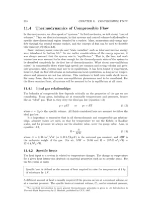 218 CHAPTER 11. COMPRESSIBLE FLOW
11.4 Thermodynamics of Compressible Flow
In thermodynamics, we often speak of “systems.” In ﬂuid mechanics, we talk about “control
volumes.” They are identical concepts, in that systems and control volumes both describe a
speciﬁc three-dimensional region bounded by a surface. Mass, momentum and energy may
ﬂow through the control volume surface, and the concept of ﬂux can be used to describe
this transport (Section 3.3).
Basic thermodynamic concepts and “state variables” such as total and internal energy
were introduced in Section 3.8.3
In our earlier considerations of the energy equation, it
was always assumed that the system was in “equilibrium.” That is, the heat and work
interactions were assumed to be slow enough for the thermodynamic state of the system to
be described completely by the ﬁrst law of thermodynamics. What about non-equilibrium
states? In compressible ﬂows where high speeds are common and strong velocity and pres-
sure gradients exist, systems may not be in equilibrium. It has been found by experiment,
however, that the ﬂow still attains an instantaneous local equilibrium, as long as the temper-
atures and pressures are not too extreme. This continues to hold even inside shock waves.
For many ﬂows, therefore, no new non-equilibrium phenomena need to be considered. For
the ﬂows examined here, all systems will be assumed to be in equilibrium at all times.
11.4.1 Ideal gas relationships
The behavior of compressible ﬂow depends critically on the properties of the gas we are
considering. Many gases, including air at reasonable temperatures and pressures, behave
like an “ideal” gas. That is, they obey the ideal gas law (equation 1.3)
p = ρRT or pυ = RT (11.2)
where υ = 1/ρ is the speciﬁc volume. All ﬂuids considered here are assumed to follow the
ideal gas law.
It is important to remember that in all thermodynamic and compressible gas relation-
ships, absolute values are used, so that for temperature we use the Kelvin or Rankine
scales, and for pressure we always use the absolute value, never the gauge value. Also, in
equation 11.2,
R =
A
MW
(11.3)
where A = 8, 314 m2
/s2
K (or 8, 314 J/kg K) is the universal gas constant, and MW is
the molecular weight of the gas. For air, MW = 28.98 and R = 287.03 m2
/s2
K =
1716.4 ft2
/s2
R.
11.4.2 Speciﬁc heats
The heat input to a system is related to temperature changes. The change in temperature
for a given heat interaction depends on material properties such as its speciﬁc heats. For
the SI system of units
Speciﬁc heat is deﬁned as the amount of heat required to raise the temperature of 1 kg
of substance by 1 K.
A diﬀerent amount of heat is usually required if the process occurs at a constant volume, or
at a constant pressure. The speciﬁc heats at constant volume, Cv, and at constant pressure,
3An excellent introduction to more general thermodynamic principles is given in An Introduction to
Thermal-Fluid Engineering by Z. Warhaft, published by CUP, 1997.
 