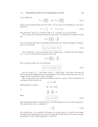 11.4. THERMODYNAMICS OF COMPRESSIBLE FLOWS 219
Cp are deﬁned as
Cv =
∂ˆu
∂T v
and Cp =
∂h
∂T p
(11.4)
where ˆu is the internal energy per unit mass (= ˆU/ρ), and h is the enthalpy per unit mass,
deﬁned by
h = ˆu +
p
ρ
or h = ˆu + pυ (11.5)
The units of Cv and Cp are J/(kg K), that is, N · m/(kg K), or ft · lbf /(slug R).
For an ideal gas, the internal energy per unit mass ˆu is a function of temperature only,
and
Cv ≡
∂ˆu
∂T v
=
dˆu
dT
For a constant speciﬁc heat (a reasonable approximation for moderate changes in tempera-
ture), in an ideal gas
ˆu2 − ˆu1 = Cv (T2 − T1) (11.6)
For an ideal gas, ˆu and p/ρ depend only on temperature. It follows that the enthalpy
(h = ˆu + pυ) is a function of temperature only, and
Cp ≡
∂h
∂T p
=
dh
dT
For a constant speciﬁc heat, in an ideal gas
h2 − h1 = Cp (T2 − T1) (11.7)
For air at 20◦
C, Cv = 718 J/kgK, and Cp = 1005 J/kgK. Note that if the mass of
ﬂuid is thermally insulated from its surroundings, so that all heat interactions are zero, the
change of state of the ﬂuid is called “adiabatic.”
We can also derive some useful relationships between Cv and Cp. From the deﬁnition of
enthalpy and the ideal gas law
h = ˆu + RT
Diﬀerentiating, we obtain
dh = dˆu + R dT
or
dh
dT
=
dˆu
dT
+ R
Hence
Cp − Cv = R (11.8)
This relationship holds for all ideal gases, even if the speciﬁc heats vary with temperature.
The speciﬁc heat ratio γ is deﬁned by
γ =
Cp
Cv
(11.9)
For a perfect gas, γ is a constant. Air behaves as a perfect gas over a relatively wide range
of temperatures and pressures, and over this range the speciﬁc heat ratio is nearly constant
and equal to 1.4 (see Tables Appendix-C.1 and C.2).
 