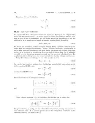 220 CHAPTER 11. COMPRESSIBLE FLOW
Equations 11.8 and 11.9 lead to
Cv =
R
γ − 1
(11.10)
and
Cp =
γR
γ − 1
(11.11)
11.4.3 Entropy variations
For compressible ﬂows, changes in entropy are important. Entropy is the subject of the
second law of thermodynamics. The second law can be stated in a number of diﬀerent ways,
none of which is easy to understand. We will use the second law only indirectly, and it is
suﬃcient for us to regard entropy simply as another variable of state deﬁned by
T ds = dˆu + p dυ (11.12)
We should also understand that the change in entropy during a process is intimately con-
nected with the concept of reversibility. When a process is reversible, it means that no
matter what heat and work interactions occur during the process, the original state of the
system can be recovered by reversing the directions of all the interactions. For an adiabatic,
reversible process, the entropy remains constant, and the process is called isentropic. For
an adiabatic, irreversible process, the second law indicates that the entropy must increase.
Using the deﬁnition of enthalpy, we can write equation 11.12 as
T ds = dh − υ dp (11.13)
For a perfect gas (that is, a gas that obeys the ideal gas law and which has constant speciﬁc
heats), equation 11.12 becomes
ds = Cv
dT
T
+ R
dυ
υ
(11.14)
and equation 11.13 becomes
ds = Cp
dT
T
− R
dp
p
(11.15)
These two results can be integrated to obtain
s2 − s1 = Cv ln
T2
T1
− R ln
ρ2
ρ1
(11.16)
and
s2 − s1 = Cp ln
T2
T1
− R ln
p2
p1
(11.17)
When a ﬂow is isentropic (s2 = s1) and obeys the ideal gas law, it follows that
ρ
ρr
=
T
Tr
1
γ−1
and
p
pr
=
T
Tr
γ
γ−1
(11.18)
The parameters Tr, ρr and pr are the values of the temperature, density and pressure at
some reference point. It is common practice to use the “stagnation conditions” as the
reference conditions (see Section 11.4.5).
 