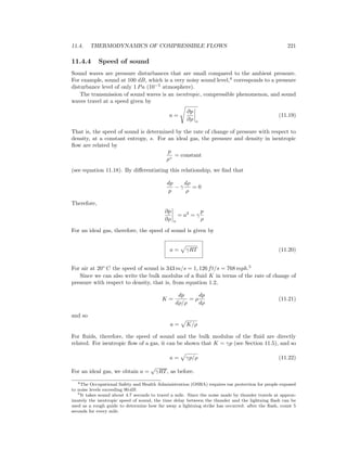 11.4. THERMODYNAMICS OF COMPRESSIBLE FLOWS 221
11.4.4 Speed of sound
Sound waves are pressure disturbances that are small compared to the ambient pressure.
For example, sound at 100 dB, which is a very noisy sound level,4
corresponds to a pressure
disturbance level of only 1 Pa (10−5
atmosphere).
The transmission of sound waves is an isentropic, compressible phenomenon, and sound
waves travel at a speed given by
a =
∂p
∂ρ s
(11.19)
That is, the speed of sound is determined by the rate of change of pressure with respect to
density, at a constant entropy, s. For an ideal gas, the pressure and density in isentropic
ﬂow are related by
p
ργ
= constant
(see equation 11.18). By diﬀerentiating this relationship, we ﬁnd that
dp
p
− γ
dρ
ρ
= 0
Therefore,
∂p
∂ρ s
= a2
= γ
p
ρ
For an ideal gas, therefore, the speed of sound is given by
a = γRT (11.20)
For air at 20◦
C the speed of sound is 343 m/s = 1, 126 ft/s = 768 mph.5
Since we can also write the bulk modulus of a ﬂuid K in terms of the rate of change of
pressure with respect to density, that is, from equation 1.2,
K =
dp
dρ/ρ
= ρ
dp
dρ
(11.21)
and so
a = K/ρ
For ﬂuids, therefore, the speed of sound and the bulk modulus of the ﬂuid are directly
related. For isentropic ﬂow of a gas, it can be shown that K = γp (see Section 11.5), and so
a = γp/ρ (11.22)
For an ideal gas, we obtain a =
√
γRT, as before.
4The Occupational Safety and Health Administration (OSHA) requires ear protection for people exposed
to noise levels exceeding 90 dB.
5It takes sound about 4.7 seconds to travel a mile. Since the noise made by thunder travels at approx-
imately the isentropic speed of sound, the time delay between the thunder and the lightning ﬂash can be
used as a rough guide to determine how far away a lightning strike has occurred: after the ﬂash, count 5
seconds for every mile.
 
