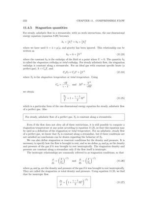 222 CHAPTER 11. COMPRESSIBLE FLOW
11.4.5 Stagnation quantities
For steady, adiabatic ﬂow in a streamtube, with no work interactions, the one-dimensional
energy equation (equation 8.29) becomes
h1 + 1
2 V 2
1 = h2 + 1
2 V 2
2
where we have used h = ˆu + p/ρ, and gravity has been ignored. This relationship can be
written as
h0 = h + 1
2 V 2
(11.23)
where the constant h0 is the enthalpy of the ﬂuid at a point where V = 0. The quantity h0
is called the stagnation enthalpy or total enthalpy. For steady adiabatic ﬂow, the stagnation
enthalpy is constant along a streamtube. For an ideal gas with constant speciﬁc heats (a
perfect gas), h = CpT, and
CpT0 = CpT + 1
2 V 2
(11.24)
where T0 is the stagnation temperature or total temperature. Using
Cp =
γR
γ − 1
, and M2
=
V 2
γRT
we obtain
T0
T
= 1 +
γ − 1
2
M2
(11.25)
which is a particular form of the one-dimensional energy equation for steady, adiabatic ﬂow
of a perfect gas. Also
For steady, adiabatic ﬂow of a perfect gas, T0 is constant along a streamtube.
Even if the ﬂow does not obey all of these restrictions, it is still possible to compute a
stagnation temperature at any point according to equation 11.25, so that this equation may
be used as a deﬁnition of the stagnation or total temperature. For an adiabatic, steady ﬂow
of a perfect gas, we know that T0 is constant along a streamline, but if these conditions are
not satisﬁed no conclusions can be drawn regarding the behavior of T0.
We can also deﬁne stagnation or reservoir conditions for the density and pressure. It is
necessary to specify how the ﬂow is brought to rest, and so we deﬁne ρ0 and p0 as the density
and pressure of the gas if it was brought to rest isentropically. The stagnation density and
pressure are constant along a streamline only if the ﬂow itself is isentropic.
The isentropic relationships are commonly referred to as stagnation conditions, so that
ρ
ρ0
=
T
T0
1
γ−1
and
p
p0
=
T
T0
γ
γ−1
(11.26)
where ρ0 and p0 are the density and pressure of the gas if it was brought to rest isentropically.
They are called the stagnation or total density and pressure. Using equation 11.25, we ﬁnd
that for isentropic ﬂow
ρ0
ρ
= 1 +
γ − 1
2
M2
1
γ−1
(11.27)
 