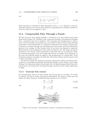11.5. COMPRESSIBLE FLOW THROUGH A NOZZLE 223
and
p0
p
= 1 +
γ − 1
2
M2
γ
γ−1
(11.28)
These functions are tabulated in Table Appendix-C.12 for γ = 1.4. Solutions to the isen-
tropic ﬂow relations may also be found using the compressible ﬂow calculator available on
the web at http://www.engapplets.vt.edu/ .
11.5 Compressible Flow Through a Nozzle
We have seen how water passing through a constriction in an open channel can become
supercritical (Chapter 10). Similarly, when a gas passes through a converging and diverging
duct, a supersonic ﬂow can be produced. The converging and diverging duct is called a
nozzle, but the principles of its operation are very similar to what we have already discussed
with respect to open channel ﬂow. In a supersonic wind tunnel, for example, a subsonic ﬂow
accelerates as it passes through the converging part of the nozzle, and if the downstream
pressure is low enough, the ﬂow becomes sonic at the throat and expands to supersonic
Mach numbers in the diverging part of the nozzle (see Figure 11.6). The nozzle can then be
attached to a test section, where experiments in supersonic ﬂow can be performed. When
the downstream pressure is not low enough, shock waves can appear in the expansion, in
the same way hydraulic jumps can appear in the diverging part of a channel ﬂow. If the
downstream pressure is too high, the whole ﬂow will become subsonic and the tunnel is said
to choke (see Section 11.5.3).
We will now consider the variations in pressure, temperature, density and velocity expe-
rienced by a compressible gas ﬂowing isentropically through a nozzle similar to that shown
in Figure 11.6 (sometimes called a Laval nozzle, after the Swedish engineer Karl Gustav Pa-
trik de Laval, who invented the convergent-divergent nozzle for steam turbine applications
in 1888).
11.5.1 Isentropic ﬂow analysis
For isentropic ﬂow, there is no heat transfer and all processes are reversible. No shocks
are allowed. The ﬂow is steady, and quasi-one-dimensional. We assume a perfect gas, and
neglect the eﬀects of gravity. By diﬀerentiating equation 11.18, we obtain
dρ
ρ
=
1
γ − 1
dT
T
(11.29)
and
dp
p
=
γ
γ − 1
dT
T
(11.30)
Figure 11.6: Isentropic, compressible ﬂow through a converging and diverging duct.
 