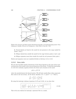 226 CHAPTER 11. COMPRESSIBLE FLOW
Figure 11.9: Pressure and Mach number distributions through a converging-diverging nozzle. From
Liepmann & Roshko, Elements of Gasdynamics, John Wiley & Sons Inc., 1957.
2. Normal shocks are found in the nozzle for exit pressures in the range marked by
points c and f;
3. Oblique shocks form outside the nozzle for the range between points f and i; and
4. Oblique expansion waves form outside the nozzle for exit pressures below point i.
Shocks and expansion waves are considered further in Sections 11.6 to 11.10.
11.5.2 Area ratio
We saw that the Mach number downstream of the throat depends on the ratio of the cross-
sectional area of the nozzle to the cross-sectional area of the throat. To ﬁnd this relationship,
we write the continuity equation between the throat and a location in the nozzle
ρV A = ρ∗
V ∗
A∗
where the asterisk denotes the throat location. We will only consider ﬂows where supersonic
ﬂow exists in the test section. At the throat, therefore, M = 1, and U∗
= a∗
. That is,
A
A∗
=
ρ∗
ρ
a∗
V
=
ρ∗
ρ0
ρ0
ρ
a∗
V
By using the isentropic relations (equations 11.27 and 11.28), we can show that
A
A∗
2
=
1
M2
2
γ + 1
1 +
γ − 1
2
M2
(γ+1)/(γ−1)
(11.34)
This is the area relation for isentropic, supersonic ﬂow in a nozzle.
 