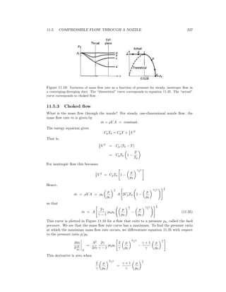 11.5. COMPRESSIBLE FLOW THROUGH A NOZZLE 227
Figure 11.10: Variation of mass ﬂow rate as a function of pressure for steady, isentropic ﬂow in
a converging-diverging duct. The “theoretical” curve corresponds to equation 11.35. The “actual”
curve corresponds to choked ﬂow.
11.5.3 Choked ﬂow
What is the mass ﬂow through the nozzle? For steady, one-dimensional nozzle ﬂow, the
mass ﬂow rate ˙m is given by
˙m = ρV A = constant.
The energy equation gives
CpT0 = CpT + 1
2 V 2
That is,
1
2 V 2
= Cp (T0 − T)
= CpT0 1 −
T
T0
For isentropic ﬂow this becomes
1
2 V 2
= CpT0 1 −
p
p0
γ−1
γ
Hence,
˙m = ρV A = ρ0
p
p0
1
γ
A 2CpT0 1 −
p
p0
γ−1
γ
1
2
so that
˙m = A
2γ
γ − 1
p0ρ0
p
p0
2
γ
−
p
p0
γ+1
γ
1
2
(11.35)
This curve is plotted in Figure 11.10 for a ﬂow that exits to a pressure pb, called the back
pressure. We see that the mass ﬂow rate curve has a maximum. To ﬁnd the pressure ratio
at which the maximum mass ﬂow rate occurs, we diﬀerentiate equation 11.35 with respect
to the pressure ratio p/p0
∂ ˙m
∂ p
p0 A
=
A2
2 ˙m
2γ
γ − 1
p0ρ0
2
γ
p
p0
2−γ
γ
−
γ + 1
γ
p
p0
1
γ
This derivative is zero when
2
γ
p
p0
2−γ
γ
=
γ + 1
γ
p
p0
1
γ
 
