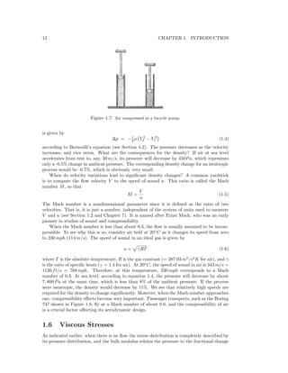 12 CHAPTER 1. INTRODUCTION
Figure 1.7: Air compressed in a bicycle pump.
is given by
∆p = −1
2 ρ V 2
2 − V 2
1 (1.4)
according to Bernoulli’s equation (see Section 4.2). The pressure decreases as the velocity
increases, and vice versa. What are the consequences for the density? If air at sea level
accelerates from rest to, say, 30 m/s, its pressure will decrease by 450Pa, which represents
only a -0.5% change in ambient pressure. The corresponding density change for an isentropic
process would be -0.7%, which is obviously very small.
When do velocity variations lead to signiﬁcant density changes? A common yardstick
is to compare the ﬂow velocity V to the speed of sound a. This ratio is called the Mach
number M, so that
M =
V
a
(1.5)
The Mach number is a nondimensional parameter since it is deﬁned as the ratio of two
velocities. That is, it is just a number, independent of the system of units used to measure
V and a (see Section 1.2 and Chapter 7). It is named after Ernst Mach, who was an early
pioneer in studies of sound and compressibility.
When the Mach number is less than about 0.3, the ﬂow is usually assumed to be incom-
pressible. To see why this is so, consider air held at 20◦
C as it changes its speed from zero
to 230 mph (114 m/s). The speed of sound in an ideal gas is given by
a = γRT (1.6)
where T is the absolute temperature, R is the gas constant (= 287.03 m2
/s2
K for air), and γ
is the ratio of speciﬁc heats (γ = 1.4 for air). At 20◦
C, the speed of sound in air is 343 m/s =
1126 ft/s = 768 mph. Therefore, at this temperature, 230 mph corresponds to a Mach
number of 0.3. At sea level, according to equation 1.4, the pressure will decrease by about
7, 800 Pa at the same time, which is less than 8% of the ambient pressure. If the process
were isentropic, the density would decrease by 11%. We see that relatively high speeds are
required for the density to change signiﬁcantly. However, when the Mach number approaches
one, compressibility eﬀects become very important. Passenger transports, such as the Boeing
747 shown in Figure 1.8, ﬂy at a Mach number of about 0.8, and the compressibility of air
is a crucial factor aﬀecting its aerodynamic design.
1.6 Viscous Stresses
As indicated earlier, when there is no ﬂow the stress distribution is completely described by
its pressure distribution, and the bulk modulus relates the pressure to the fractional change
 
