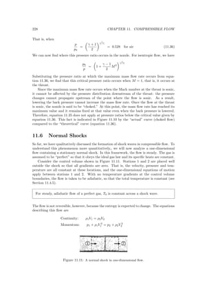 228 CHAPTER 11. COMPRESSIBLE FLOW
That is, when
p
p0
=
γ + 1
2
γ
1−γ
= 0.528 for air (11.36)
We can now ﬁnd where this pressure ratio occurs in the nozzle. For isentropic ﬂow, we have
p0
p
= 1 +
γ − 1
2
M2
γ
γ−1
Substituting the pressure ratio at which the maximum mass ﬂow rate occurs from equa-
tion 11.36, we ﬁnd that this critical pressure ratio occurs when M = 1, that is, it occurs at
the throat.
Since the maximum mass ﬂow rate occurs when the Mach number at the throat is sonic,
it cannot be aﬀected by the pressure distribution downstream of the throat: the pressure
changes cannot propagate upstream of the point where the ﬂow is sonic. As a result,
lowering the back pressure cannot increase the mass ﬂow rate. Once the ﬂow at the throat
is sonic, the nozzle is said to be “choked.” At this point, the mass ﬂow rate has reached its
maximum value and it remains ﬁxed at that value even when the back pressure is lowered.
Therefore, equation 11.35 does not apply at pressure ratios below the critical value given by
equation 11.36. This fact is indicated in Figure 11.10 by the “actual” curve (choked ﬂow)
compared to the “theoretical” curve (equation 11.36).
11.6 Normal Shocks
So far, we have qualitatively discussed the formation of shock waves in compressible ﬂow. To
understand this phenomenon more quantitatively,, we will now analyze a one-dimensional
ﬂow containing a stationary normal shock. In this framework, the ﬂow is steady. The gas is
assumed to be “perfect” so that it obeys the ideal gas law and its speciﬁc heats are constant.
Consider the control volume shown in Figure 11.11. Stations 1 and 2 are placed well
outside the shock so that all gradients are zero. That is, the velocity, pressure and tem-
perature are all constant at these locations, and the one-dimensional equations of motion
apply between stations 1 and 2. With no temperature gradients at the control volume
boundaries, the ﬂow is taken to be adiabatic, so that the total temperature is constant (see
Section 11.4.5).
For steady, adiabatic ﬂow of a perfect gas, T0 is constant across a shock wave.
The ﬂow is not reversible, however, because the entropy is expected to change. The equations
describing this ﬂow are
Continuity: ρ1V1 = ρ2V2
Momentum: p1 + ρ1V 2
1 = p2 + ρ2V 2
2
Figure 11.11: A normal shock in one-dimensional ﬂow.
 