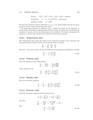 11.6. NORMAL SHOCKS 229
Energy: CpT1 + 1
2 V 2
1 = CpT2 + 1
2 V 2
2 = CpT0 = constant
Second law: s2 − s1 = Cp ln (T2/T1) − R ln (p2/p1)
Equation of state: p = ρRT
We have ﬁve equations and ﬁve unknowns (ρ, u, p, s, T), which implies that for any given
upstream state a unique downstream state exists.
By using these equations in diﬀerent ways, a number of results can be obtained, as
shown below. It should be emphasized that all these results stem from the one-dimensional
equations of motion, and no new phenomena are introduced. We simply manipulate the
equations to obtain some useful results called the normal shock relations.
11.6.1 Temperature ratio
The temperature ratio across the shock can be expressed in terms of the upstream and
downstream Mach number and the ratio of speciﬁc heats, as follows.
T2
T1
=
T2
T02
·
T02
T01
·
T01
T1
Since T01 = T02 across a shock, we use the deﬁnition of the stagnation temperature to obtain
T2
T1
=
1 + γ−1
2 M2
1
1 + γ−1
2 M2
2
(11.37)
11.6.2 Velocity ratio
From the deﬁnition of the Mach number
V2
V1
=
M2a2
M1a1
=
M2
√
γRT2
M1
√
γRT1
Using equation 11.37,
V2
V1
=
M2
M1
1 + γ−1
2 M2
1
1 + γ−1
2 M2
2
1
2
(11.38)
11.6.3 Density ratio
From the continuity equation,
ρ2
ρ1
=
V1
V2
=
M1
M2
1 + γ−1
2 M2
2
1 + γ−1
2 M2
1
1
2
(11.39)
11.6.4 Pressure ratio
From the momentum equation and the ideal gas law,
p1 1 +
V 2
1
RT1
= p2 1 +
V 2
2
RT2
and since
V 2
RT
=
M2
a2
RT
=
M2
γRT
RT
= M2
γ
then
p2
p1
=
1 + γM2
1
1 + γM2
2
(11.40)
 