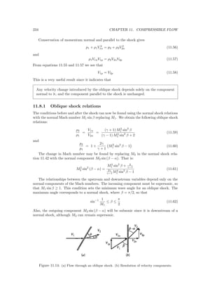 234 CHAPTER 11. COMPRESSIBLE FLOW
Conservation of momentum normal and parallel to the shock gives
p1 + ρ1V 2
1n = p2 + ρ2V 2
2n (11.56)
and
ρ1V1nV1p = ρ2V2nV2p (11.57)
From equations 11.55 and 11.57 we see that
V1p = V2p (11.58)
This is a very useful result since it indicates that
Any velocity change introduced by the oblique shock depends solely on the component
normal to it, and the component parallel to the shock is unchanged.
11.8.1 Oblique shock relations
The conditions before and after the shock can now be found using the normal shock relations
with the normal Mach number M1 sin β replacing M1. We obtain the following oblique shock
relations:
ρ2
ρ1
=
V1n
V2n
=
(γ + 1) M2
1 sin2
β
(γ − 1) M2
1 sin2
β + 2
(11.59)
and
p2
p1
= 1 +
2γ
γ + 1
M2
1 sin2
β − 1 (11.60)
The change in Mach number may be found by replacing M2 in the normal shock rela-
tion 11.42 with the normal component M2 sin (β − α). That is:
M2
2 sin2
(β − α) =
M2
1 sin2
β + 2
γ−1
2γ
γ−1 M2
1 sin2
β − 1
(11.61)
The relationships between the upstream and downstream variables depend only on the
normal components of the Mach numbers. The incoming component must be supersonic, so
that M1 sin β ≥ 1. This condition sets the minimum wave angle for an oblique shock. The
maximum angle corresponds to a normal shock, where β = π/2, so that
sin−1 1
M1
≤ β ≤
π
2
(11.62)
Also, the outgoing component M2 sin (β − α) will be subsonic since it is downstream of a
normal shock, although M2 can remain supersonic.
Figure 11.14: (a) Flow through an oblique shock. (b) Resolution of velocity components.
 