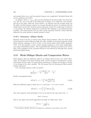 236 CHAPTER 11. COMPRESSIBLE FLOW
and subsonic ﬂow occur, and the analysis becomes very complicated. Detached shocks will
not be considered any further.
In addition, when α < αmax, there are two solutions for the shock angle β for each value
of α and M1, one to the left of the dashed line in Figure 11.15, called the weak solution,
and one to the right, called the strong solution. In solutions with the stronger shock (on
the right), the ﬂow becomes subsonic as it passes through the shock. In solutions with the
weaker shock (on the left), the ﬂow remains supersonic, except for a small range of values of
α. In practice, the solution adopted by a particular ﬂow depends on the downstream ﬂow
condition. The weak solution is the one that is most commonly observed. Unless otherwise
indicated, the weak solution is usually assumed to hold.
11.8.3 Summary: oblique shocks
Equation 11.64 is the key to solving many oblique shock problems: when the shock angle
can be found for a given deﬂection angle, the other variables can be found using the normal
shock relations (equations 11.48 to 11.52), or the normal shock tables (Table Appendix-
C.16). It is also possible to write a short computer program to solve these relationships,
even using a hand-held calculator. The compressible ﬂow calculator provided on the web at
http://www.engapplets.vt.edu/ provides solutions to the relations for isentropic ﬂow, normal
shock and oblique shocks.
11.9 Weak Oblique Shocks and Compression Waves
What happens when the deﬂection angle for an oblique shock becomes very small? Obvi-
ously, the strength of the shock becomes weak, and the changes in temperature, density,
and entropy become small. It is particularly interesting to compare the change in entropy
to the change in the other variables. We will assume that the downstream Mach number
remains supersonic.
If we rearrange equation 11.63, we obtain8
1
M2
1 sin2
β
=
γ + 1
2
tan (β − α)
tan β
−
γ − 1
2
Further rearrangement gives
M2
1 sin2
β − 1 =
γ + 1
2
M2
1
sin β cos β
cos (β − α)
(11.65)
When the deﬂection angle is small, sin α ≈ α, and cos(β − α) ≈ cos β, so that
M2
1 sin2
β − 1 ≈
γ + 1
2
M2
1 tan β α (11.66)
Also, from equation 11.64 and Figure 11.15, we see that for the cases where M2 > 1
tan β ≈ tan αM
That is, the angle of the shock approaches the angle of a Mach wave. Since
tan αM =
1
M2
1 − 1
8See Liepmann & Roshko, Elements of Gasdynamics, published by John Wiley & Sons, 1957.
 