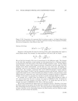 11.9. WEAK OBLIQUE SHOCKS AND COMPRESSION WAVES 237
Figure 11.16: Compression of a supersonic ﬂow by turning an angle α. (a) Single oblique shock;
(b) Series of weak compression waves; (c) Smooth, continuous turning. From Liepmann & Roshko,
Elements of Gasdynamics, John Wiley & Sons, 1957.
(Section 11.2) then
M2
1 sin2
β − 1 ≈
γ + 1
2
M2
1
M2
1 − 1
α (11.67)
Equation 11.67 provides the basis for deriving all the other relationships that apply to
weak oblique shocks. For example, by using equations 11.67 and 11.60, we obtain
p2 − p1
p1
=
∆p
p1
=
γM2
1
M2
1 − 1
α (11.68)
We see that the strength of the wave is proportional to the deﬂection angle. The changes
in the other ﬂow quantities, except entropy, are also proportional to α. Entropy, however,
is proportional to the third power of the shock strength (equation 11.54). A weak oblique
shock, therefore, causes a ﬁnite change in pressure, temperature and ﬂow angle, but these
changes occur almost isentropically. In the limit of a very weak wave, all changes are
isentropic, and so we can compress a ﬂow isentropically using a succession of weak oblique
Mach waves. For example, a supersonic ﬂow can be deﬂected through a certain angle by
a single shock [Figure 11.16(a)], and the stagnation pressure will decrease. However, if we
replaced the single turn by a series of smaller turns [Figure 11.16(b)], each generating a weak
oblique shock or compression wave, there will be almost no change in entropy or stagnation
pressure. In the limit of a smooth turn, the ﬂow is exactly isentropic [Figure 11.16(c)].
In example 12.4, a Mach 3 ﬂow was deﬂected by a single shock through an angle of
10◦
, and we found that the rise in entropy was equal to 0.0334R m2
/s2
K. If instead we
accomplished the same turning in 10 steps, each of 1◦
, we would ﬁnd that the rise in
entropy was equal to 0.00033R m2
/s2
K, that is, 100 times smaller.
We see that compression by Mach waves is an isentropic process. Therefore, if we know
the Mach number at any point, all the other ﬂow variables can be found using the isentropic
ﬂow relationships derived in Section 11.4.5. The most important relationship that we need
to know, therefore, is the relationship between the Mach number and the deﬂection angle.
That is, we need to know the function
α = ν (M) (11.69)
 