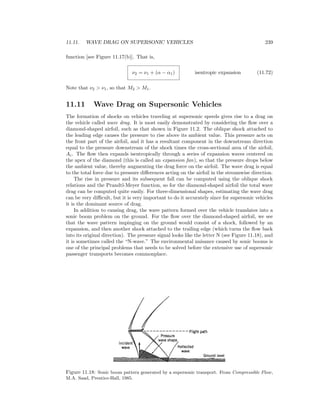 11.11. WAVE DRAG ON SUPERSONIC VEHICLES 239
function [see Figure 11.17(b)]. That is,
ν2 = ν1 + (α − α1) isentropic expansion (11.72)
Note that ν2 > ν1, so that M2 > M1.
11.11 Wave Drag on Supersonic Vehicles
The formation of shocks on vehicles traveling at supersonic speeds gives rise to a drag on
the vehicle called wave drag. It is most easily demonstrated by considering the ﬂow over a
diamond-shaped airfoil, such as that shown in Figure 11.2. The oblique shock attached to
the leading edge causes the pressure to rise above its ambient value. This pressure acts on
the front part of the airfoil, and it has a resultant component in the downstream direction
equal to the pressure downstream of the shock times the cross-sectional area of the airfoil,
Ac. The ﬂow then expands isentropically through a series of expansion waves centered on
the apex of the diamond (this is called an expansion fan), so that the pressure drops below
the ambient value, thereby augmenting the drag force on the airfoil. The wave drag is equal
to the total force due to pressure diﬀerences acting on the airfoil in the streamwise direction.
The rise in pressure and its subsequent fall can be computed using the oblique shock
relations and the Prandtl-Meyer function, so for the diamond-shaped airfoil the total wave
drag can be computed quite easily. For three-dimensional shapes, estimating the wave drag
can be very diﬃcult, but it is very important to do it accurately since for supersonic vehicles
it is the dominant source of drag.
In addition to causing drag, the wave pattern formed over the vehicle translates into a
sonic boom problem on the ground. For the ﬂow over the diamond-shaped airfoil, we see
that the wave pattern impinging on the ground would consist of a shock, followed by an
expansion, and then another shock attached to the trailing edge (which turns the ﬂow back
into its original direction). The pressure signal looks like the letter N (see Figure 11.18), and
it is sometimes called the “N-wave.” The environmental nuisance caused by sonic booms is
one of the principal problems that needs to be solved before the extensive use of supersonic
passenger transports becomes commonplace.
Figure 11.18: Sonic boom pattern generated by a supersonic transport. From Compressible Flow,
M.A. Saad, Prentice-Hall, 1985.
 