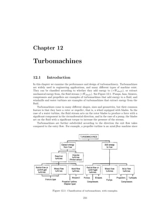 Chapter 12
Turbomachines
12.1 Introduction
In this chapter we examine the performance and design of turbomachinery. Turbomachines
are widely used in engineering applications, and many diﬀerent types of machine exist.
They can be classiﬁed according to whether they add energy to (+ ˙Wshaft), or extract
mechanical energy from, the ﬂuid stream (+ ˙Wshaft). See Figure 12.1. Pumps, fans, blowers,
compressors and propellers are examples of turbomachines that add energy to a ﬂuid, and
windmills and water turbines are examples of turbomachines that extract energy from the
ﬂuid.
Turbomachines come in many diﬀerent shapes, sizes and geometries, but their common
feature is that they have a rotor or impeller, that is, a wheel equipped with blades. In the
case of a water turbine, the ﬂuid stream acts on the rotor blades to produce a force with a
signiﬁcant component in the circumferential direction, and in the case of a pump, the blades
act on the ﬂuid with a signiﬁcant torque to increase the pressure of the stream.
Turbomachines are further subdivided according to the direction the exit ﬂow takes
compared to the entry ﬂow. For example, a propeller turbine is an axial-ﬂow machine since
Figure 12.1: Classiﬁcation of turbomachines, with examples.
241
 