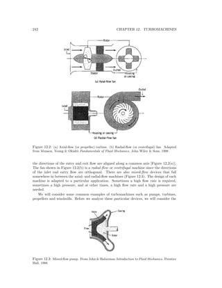 242 CHAPTER 12. TURBOMACHINES
Figure 12.2: (a) Axial-ﬂow (or propeller) turbine. (b) Radial-ﬂow (or centrifugal) fan. Adapted
from Munson, Young & Okishii Fundamentals of Fluid Mechanics, John Wiley & Sons, 1998.
the directions of the entry and exit ﬂow are aligned along a common axis [Figure 12.2(a)].
The fan shown in Figure 12.2(b) is a radial-ﬂow or centrifugal machine since the directions
of the inlet end entry ﬂow are orthogonal. There are also mixed-ﬂow devices that fall
somewhere in between the axial- and radial-ﬂow machines (Figure 12.3). The design of each
machine is adapted to a particular application. Sometimes a high ﬂow rate is required,
sometimes a high pressure, and at other times, a high ﬂow rate and a high pressure are
needed.
We will consider some common examples of turbomachines such as pumps, turbines,
propellers and windmills. Before we analyze these particular devices, we will consider the
Figure 12.3: Mixed-ﬂow pump. From John & Haberman Introduction to Fluid Mechanics, Prentice
Hall, 1988.
 