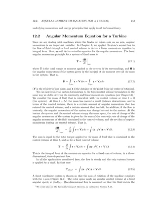 12.2. ANGULAR MOMENTUM EQUATION FOR A TURBINE 243
underlying momentum and energy principles that apply to all turbomachinery.
12.2 Angular Momentum Equation for a Turbine
Since we are dealing with machines where the blades or rotors spin on an axis, angular
momentum is an important variable. In Chapter 3, we applied Newton’s second law to
the ﬂow of ﬂuid through a ﬁxed control volume to derive a linear momentum equation in
integral form. Here, we will derive a similar equation for the angular momentum. The basic
angular momentum principle for a system of ﬁxed mass is
T =
dH
dt sys
(12.1)
where T is the total torque or moment applied to the system by its surroundings, and H is
the angular momentum of the system given by the integral of the moment over all the mass
in the system. That is,
H =
sys
r × V dm =
sys
r × Vρ dυ (12.2)
(V is the velocity of any point, and r is the distance of the point from the center of rotation).
We can now relate the system formulation to the ﬁxed control volume formulation in the
same way we did in deriving the continuity and linear momentum equations (see Chapter 3).1
We consider the mass of ﬂuid that is coincident with the control volume at time t = 0
(the system). At time t + ∆t, the mass has moved a small distance downstream, and in
terms of the control volume, there is a certain amount of angular momentum that has
entered the control volume, and a certain amount that has left. In addition, if the ﬂow is
unsteady, the angular momentum of the system can change internal to the system. At the
instant the system and the control volume occupy the same space, the rate of change of the
angular momentum of the system is given by the sum of the unsteady rate of change of the
angular momentum of the ﬂuid contained in the control volume, and the net ﬂux of angular
momentum leaving the control volume. That is,
dH
dt sys
=
∂
∂t
r × Vρ dυ + (n · ρV) r × V dA (12.3)
The sum is equal to the total torque applied to the mass of ﬂuid that is contained in the
control volume at time t, and so for a ﬁxed control volume
T =
∂
∂t
r × Vρ dυ + (n · ρV) r × V dA (12.4)
This is the integral form of the momentum equation for a ﬁxed control volume, in a three-
dimensional, time-dependent ﬂow.
In all the applications considered here, the ﬂow is steady and the only external torque
is applied by a shaft. In that case
Tshaft = (n · ρV) r × V dA (12.5)
A ﬁxed coordinate system is chosen so that the axis of rotation of the machine coincides
with the z-axis (Figure 12.4). The rotor spins inside an annular control volume at a ﬁxed
angular speed, ω (rad/s). One-dimensional ﬂow is assumed, so that the ﬂuid enters the
1We could also use the Reynolds transport theorem, as outlined in Section A.15.
 
