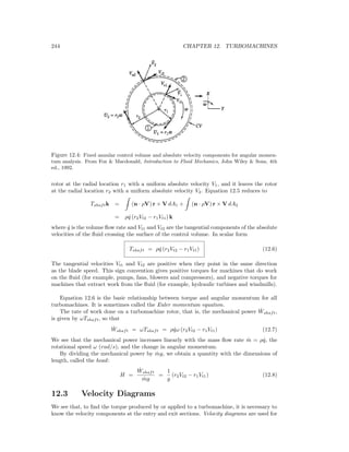 244 CHAPTER 12. TURBOMACHINES
Figure 12.4: Fixed annular control volume and absolute velocity components for angular momen-
tum analysis. From Fox & Macdonald, Introduction to Fluid Mechanics, John Wiley & Sons, 4th
ed., 1992.
rotor at the radial location r1 with a uniform absolute velocity V1, and it leaves the rotor
at the radial location r2 with a uniform absolute velocity V2. Equation 12.5 reduces to
Tshaftk = (n · ρV) r × V dA1 + (n · ρV) r × V dA2
= ρ ˙q (r2Vt2 − r1Vt1) k
where ˙q is the volume ﬂow rate and Vt1 and Vt2 are the tangential components of the absolute
velocities of the ﬂuid crossing the surface of the control volume. In scalar form
Tshaft = ρ ˙q (r2Vt2 − r1Vt1) (12.6)
The tangential velocities Vt1 and Vt2 are positive when they point in the same direction
as the blade speed. This sign convention gives positive torques for machines that do work
on the ﬂuid (for example, pumps, fans, blowers and compressors), and negative torques for
machines that extract work from the ﬂuid (for example, hydraulic turbines and windmills).
Equation 12.6 is the basic relationship between torque and angular momentum for all
turbomachines. It is sometimes called the Euler momentum equation.
The rate of work done on a turbomachine rotor, that is, the mechanical power ˙Wshaft,
is given by ωTshaft, so that
˙Wshaft = ωTshaft = ρ ˙qω (r2Vt2 − r1Vt1) (12.7)
We see that the mechanical power increases linearly with the mass ﬂow rate ˙m = ρ ˙q, the
rotational speed ω (rad/s), and the change in angular momentum.
By dividing the mechanical power by ˙mg, we obtain a quantity with the dimensions of
length, called the head:
H =
˙Wshaft
˙mg
=
1
g
(r2Vt2 − r1Vt1) (12.8)
12.3 Velocity Diagrams
We see that, to ﬁnd the torque produced by or applied to a turbomachine, it is necessary to
know the velocity components at the entry and exit sections. Velocity diagrams are used for
 