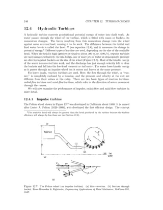 246 CHAPTER 12. TURBOMACHINES
12.4 Hydraulic Turbines
A hydraulic turbine converts gravitational potential energy of water into shaft work. As
water passes through the wheel of the turbine, which is ﬁtted with vanes or buckets, its
momentum changes. The forces resulting from this momentum change turn the wheel
against some external load, causing it to do work. The diﬀerence between the initial and
ﬁnal water levels is called the head H (see equation 12.8), and it measures the change in
potential energy.2
Diﬀerent types of turbine are used, depending on the size of the available
head. When the head is high (greater or equal to about 300 m, or 1000 ft), impulse turbines
are used almost exclusively. In this design, one or more jets of water at atmospheric pressure
are directed against buckets on the rim of the wheel (Figure 12.7). Most of the kinetic energy
of the water is converted into work, and the discharge has just enough velocity left to clear
the buckets and fall into the low-level reservoir or tail water. The water loses kinetic energy
as it passes through an impulse wheel but it enters and leaves at the same pressure.
For lower heads, reaction turbines are used. Here, the ﬂow through the wheel, or “run-
ner,” is completely enclosed by a housing, and the pressure and velocity at the exit are
diﬀerent from their values at the entry. There are two basic types of reaction turbines:
radial-ﬂow turbines and axial-ﬂow turbines, which refer to the direction of water movement
through the runner.
We will now examine the performance of impulse, radial-ﬂow and axial-ﬂow turbines in
more detail.
12.4.1 Impulse turbine
The Pelton wheel shown in Figure 12.7 was developed in California about 1880. It is named
after Lester A. Pelton (1829–1908), who developed the ﬁrst eﬃcient design. The concept
2The available head will always be greater than the head produced by the turbine because the turbine
eﬃciency will always be less than one (see Section 12.6).
Figure 12.7: The Pelton wheel (an impulse turbine). (a) Side elevation. (b) Section through
bucket. From Hunsaker & Rightmire, Engineering Applications of Fluid Mechanics, McGraw-Hill,
1947.
 