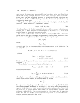 12.4. HYDRAULIC TURBINES 247
dates back to the simple water wheels used by the Sumerians. In the case of the Pelton
wheel, high velocity water jets strike the buckets, which are shaped like a spoon with a
central ridge. The ridge divides the impinging jet in half, and each half is deﬂected back
through an angle of about 165◦
. The torque exerted on the runner is given by the change
in momentum of the water.
The performance of the impulse turbine can be analyzed using the tools developed in
Section 12.2. From equation 12.6, the torque is given by
Tshaft = ρ ˙qr (V2 − Vt3) (12.9)
where V2 and Vt3 are the absolute tangential velocities, which are assumed to have the same
moment arm, r. When there are no losses upstream of the nozzle, V2 =
√
2gH, but in
practice V2 may be signiﬁcantly less than this value.
We can also use Bernoulli’s equation in this ﬂow, but we need to follow a streamline,
and we need to move with the buckets so that we are in a steady frame of reference. Since
the pressure is atmospheric everywhere, and we neglect changes in height
1
2 V 2
rb2
= 1
2 V 2
rb3
so that
Vrb2
= Vrb3
where Vrb2
and Vrb3
are the magnitudes of the velocities relative to the bucket (see Fig-
ure 12.7). That is,
V2 = Vrb2
+ ωr and Vt3 = ωr − Vrb3
cos (π − β)
Therefore
Tshaft = ρ ˙qr (Vrb2
− Vrb3
cos β)
= ρ ˙qr (V2 − ωr) (1 − cos β) (12.10)
Due to losses in the system, the actual torque available in practice has a maximum value of
about 0.91Tshaft.
The mechanical power generated by the turbine is given by
˙Wshaft = ρ ˙qrω (V2 − ωr) (1 − cos β) (12.11)
In nondimensional terms,
CP =
˙Wm
1
2 ρ ˙qV 2
2
= 2ξ (1 − ξ) (1 − cos β) (12.12)
where CP is a power coeﬃcient and the parameter ξ represents the ratio of the speed of the
bucket to the absolute speed of the impinging water jet. That is,
ξ =
ωr
V2
For a given value of β, the power coeﬃcient is maximum when the speed of the bucket is
half the absolute speed of the water jet, so that ξ = 0.5 (this can be shown by diﬀerentiating
equation 12.12 with respect to ξ). In an actual turbine, the optimum value of ξ is a little
less, closer to 0.45, because of losses in the system. We also see that the maximum power
coeﬃcient is achieved when β is as close as possible to 180◦
. In practice, the angle must
be less than 180◦
since the ﬂow must clear the following bucket. As we indicated earlier, a
practical maximum is probably close to 165◦
.
 
