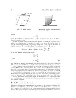 14 CHAPTER 1. INTRODUCTION
Figure 1.10: A ﬂuid in shear. Figure 1.11: Velocity proﬁle in the region
near a solid surface.
That is
τ = µ
dγ
dt
where the coeﬃcient of proportionality µ is called the dynamic viscosity of the ﬂuid, or
simply the ﬂuid viscosity.
Imagine an initially rectangular ﬂuid particle of height ∆y, where the tangential force is
applied to the top face, and its base is ﬁxed (Figure 1.10). In time ∆t, the top face of the
particle moves a distance ∆u∆t relative to the bottom face, where ∆u is the velocity of the
top face relative to the bottom face. If ∆γ is a small angle, sin ∆γ ≈ ∆γ, and so
∆y sin ∆γ ≈ ∆y∆γ ≈ ∆u∆t, so that
∆γ
∆t
≈
∆u
∆y
In the limit of a very small cube we obtain
dγ
dt
=
du
dy
so that
τyx = µ
du
dy
(1.7)
The subscript yx indicates that the shear stress in the x-direction is associated with a strain
rate in the y-direction. Note that du/dy has dimensions of a strain rate (1/time, or T−1
).
Fluids which obey a linear relationship between stress and strain rate such as that given in
equation 1.7 are called Newtonian ﬂuids. Most common ﬂuids are Newtonian, including air
and water over very wide ranges of pressures and temperatures. The density and viscosity of
some common ﬂuids are shown in Table 1.2. A more complete listing appears in Appendix A.
Not all ﬂuids obey a Newtonian stress-strain relationship. An enormous variety of non-
Newtonian or visco-elastic ﬂuids exists that obey more complicated relationships between
stress and strain rate. The relationships can be nonlinear, similar to the plastic deformation
of solids, or demonstrate history eﬀects, where the stress history needs to be known before
the deformation can be predicted. Such ﬂuids are commonly encountered in the plastics
and chemical industries.
1.6.2 Viscous normal stresses
Viscosity is also important when normal stress diﬀerences occur. Consider a length of taﬀy.
Taﬀy behaves a little like a ﬂuid in that it will continue to stretch under a constant load,
and it has very little elasticity, so that it does not spring back when the load is removed.
Imagine that we pull lengthwise on the taﬀy (call it the x-direction). Its length will increase
 