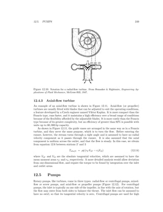 12.5. PUMPS 249
Figure 12.10: Notation for a radial-ﬂow turbine. From Hunsaker & Rightmire, Engineering Ap-
plications of Fluid Mechanics, McGraw-Hill, 1947.
12.4.3 Axial-ﬂow turbine
An example of an axial-ﬂow turbine is shown in Figure 12.11. Axial-ﬂow (or propeller)
turbines are usually ﬁtted with blades that can be adjusted to suit the operating conditions,
a feature developed by a Czech engineer named Viktor Kaplan. It is more compact than the
Francis type, runs faster, and it maintains a high eﬃciency over a broad range of conditions
because of the ﬂexibility aﬀorded by the adjustable blades. It is more costly than the Francis
type because of its greater complexity, but an eﬃciency of greater than 92% is possible with
units up to 60, 000 hp capacity.
As shown in Figure 12.11, the guide vanes are arranged in the same way as in a Francis
turbine, and they serve the same purpose, which is to turn the ﬂow. Before entering the
runner, however, the stream turns through a right angle and is assumed to have no radial
velocity component as it passes through the runner. It is also assumed that the axial
component is uniform across the outlet, and that the ﬂow is steady. In this case, we obtain
from equation 12.6 between stations 2’ and 3
Tshaft = ρ ˙q (r2 Vt2 − r3Vt3) (12.14)
where Vt2 and Vt3 are the absolute tangential velocities, which are assumed to have the
mean moment arms r2 and r3, respectively. A more detailed analysis would allow deviation
from one-dimensional ﬂow, and require the torque to be found by integration over the inlet
and outlet areas.
12.5 Pumps
Rotary pumps, like turbines, come in three types: radial-ﬂow or centrifugal pumps, mixed-
ﬂow or screw pumps, and axial-ﬂow or propeller pumps (Figure 12.12). For centrifugal
pumps, the inlet is typically on one side of the impeller, in line with the axis of rotation, but
the ﬂow may enter from both sides to balance the thrust. The inlet ﬂow can be assumed to
have no swirl, so that its tangential velocity is zero. Centrifugal pumps are used for high
 