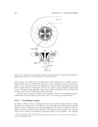 250 CHAPTER 12. TURBOMACHINES
Figure 12.11: Notation for an axial-ﬂow turbine of the Kaplan type. From Hunsaker & Rightmire,
Engineering Applications of Fluid Mechanics, McGraw-Hill, 1947.
head (≥ 6 m), low volume ﬂow rate applications. Screw pumps have a number of screw-
shaped blades, and are used for heads between 3 to 5 m. Propeller pumps are used for low
head (< 6 m), high volume ﬂow rate applications. They also have the advantage of being
able to handle solids in suspensions, and they are used to pump foodstuﬀs, slurries and
sewage. All rotary pumps generally need priming, which means that if they are ﬁlled with
air they cannot suck up a liquid from below their inlet.
All three types of pump are widely used in industry. However, the centrifugal pump is
undoubtedly the most common of the three, and it is the only type considered here.3
12.5.1 Centrifugal pumps
As shown in Figure 12.12, a centrifugal pump has an impeller rotating within a casing.
The ﬂuid enters along the axis of rotation, moves through the impeller radially outward
gaining velocity and pressure, and then discharges into the volute or diﬀuser, where the
velocity decreases and the pressure increases. The ﬂow leaves the impeller with a velocity
which has an outward and backward component relative to the impeller. The absolute
3For a discussion on mixed-ﬂow and axial-ﬂow pump performance, see F.M. White, Fluid Mechanics,
2nd.ed., McGraw-Hill, 1986.
 