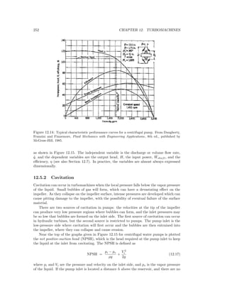 252 CHAPTER 12. TURBOMACHINES
Figure 12.14: Typical characteristic performance curves for a centrifugal pump. From Daugherty,
Franzini and Finnemore, Fluid Mechanics with Engineering Applications, 8th ed., published by
McGraw-Hill, 1985.
as shown in Figure 12.15. The independent variable is the discharge or volume ﬂow rate,
˙q, and the dependent variables are the output head, H, the input power, ˙Wshaft, and the
eﬃciency, η (see also Section 12.7). In practice, the variables are almost always expressed
dimensionally.
12.5.2 Cavitation
Cavitation can occur in turbomachines when the local pressure falls below the vapor pressure
of the liquid. Small bubbles of gas will form, which can have a devastating eﬀect on the
impeller. As they collapse on the impeller surface, intense pressures are developed which can
cause pitting damage to the impeller, with the possibility of eventual failure of the surface
material.
There are two sources of cavitation in pumps: the velocities at the tip of the impeller
can produce very low pressure regions where bubbles can form, and the inlet pressures may
be so low that bubbles are formed on the inlet side. The ﬁrst source of cavitation can occur
in hydraulic turbines, but the second source is restricted to pumps. The pump inlet is the
low-pressure side where cavitation will ﬁrst occur and the bubbles are then entrained into
the impeller, where they can collapse and cause erosion.
Near the top of the graphs given in Figure 12.15 for centrifugal water pumps is plotted
the net positive-suction head (NPSH), which is the head required at the pump inlet to keep
the liquid at the inlet from cavitating. The NPSH is deﬁned as
NPSH =
pi − pv
ρg
+
V 2
i
2g
(12.17)
where pi and Vi are the pressure and velocity on the inlet side, and pv is the vapor pressure
of the liquid. If the pump inlet is located a distance h above the reservoir, and there are no
 