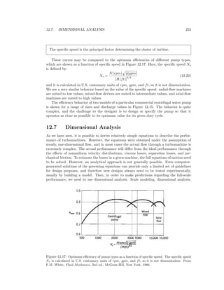 12.7. DIMENSIONAL ANALYSIS 255
The speciﬁc speed is the principal factor determining the choice of turbine.
These curves may be compared to the optimum eﬃciencies of diﬀerent pump types,
which are shown as a function of speciﬁc speed in Figure 12.17. Here, the speciﬁc speed Ns
is deﬁned by:
Ns =
N(rpm) ˙q(gpm)
[H(ft)]
3/4
(12.22)
and it is calculated in U.S. customary units of rpm, gpm, and ft, so it is not dimensionless.
We see a very similar behavior based on the value of the speciﬁc speed: radial-ﬂow machines
are suited to low values, mixed-ﬂow devices are suited to intermediate values, and axial-ﬂow
machines are suited to high values.
The eﬃciency behavior of two models of a particular commercial centrifugal water pump
is shown for a range of sizes and discharge values in Figure 12.15. The behavior is quite
complex, and the challenge to the designer is to design or specify the pump so that it
operates as close as possible to its optimum value for its given duty cycle.
12.7 Dimensional Analysis
As we have seen, it is possible to derive relatively simple equations to describe the perfor-
mance of turbomachines. However, the equations were obtained under the assumption of
steady, one-dimensional ﬂow, and in most cases the actual ﬂow through a turbomachine is
extremely complex. The actual performance will diﬀer from the ideal performance through
the eﬀects of nonuniform velocity distributions, viscous losses, separation losses, and me-
chanical friction. To estimate the losses in a given machine, the full equations of motion need
to be solved. However, an analytical approach is not generally possible. Even computer-
generated solutions of the governing equations can provide only a limited set of guidelines
for design purposes, and therefore new designs always need to be tested experimentally,
usually by building a model. Then, in order to make predictions regarding the full-scale
performance, we need to use dimensional analysis. Scale modeling, dimensional analysis,
Figure 12.17: Optimum eﬃciency of pump types as a function of speciﬁc speed. The speciﬁc speed
Ns is calculated in U.S. customary units of rpm, gpm, and ft, so it is not dimensionless. From
F.M. White, Fluid Mechanics, 2nd ed., McGraw-Hill, New York, 1986.
 